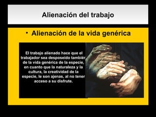 Alienación del trabajo Alienación de la vida genérica . El trabajo alienado hace que el trabajador sea desposeído también de la vida genérica de la especie, en cuanto que la naturaleza y la cultura, la creatividad de la especie, le son ajenas, al no tener acceso a su disfrute. 