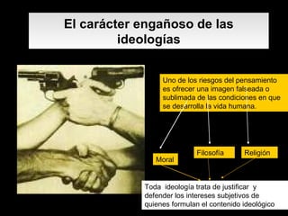 El carácter engañoso de las ideologías Uno de los riesgos del pensamiento es ofrecer una imagen falseada o sublimada de las condiciones en que se desarrolla la vida humana. Moral Filosofía Religión Toda  ideología trata de justificar  y defender los intereses subjetivos de quienes formulan el contenido ideológico   