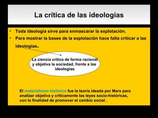 La crítica de las ideologías Toda ideología sirve para enmascarar la explotación. Para mostrar la bases de la explotación hace falta criticar a las ideologías . La ciencia crítica de forma racional y objetiva la sociedad, frente a las  ideologias El  materialismo histórico  fue la teoría ideada por Marx para analizar objetiva y críticamente las leyes socio-históricas, con la finalidad de promover el cambio social . 