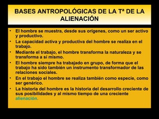 BASES ANTROPOLÓGICAS DE LA Tª DE LA ALIENACIÓN El hombre se muestra, desde sus orígenes, como un ser activo y productivo. La capacidad activa y productiva del hombre se realiza en el trabajo. Mediante el trabajo, el hombre transforma la naturaleza y se transforma a sí mismo . El hombre siempre ha trabajado en grupo, de forma que el trabajo ha sido también un instrumento transformador de las relaciones sociales. En el trabajo el hombre se realiza también como especie, como ser genérico. La historia del hombre es la historia del desarrollo creciente de sus posibilidades y al mismo tiempo de una creciente  alienación.    