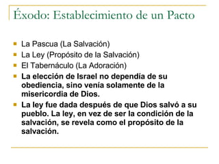 Éxodo: Establecimiento de un Pacto  La Pascua (La Salvación) La Ley (Propósito de la Salvación) El Tabernáculo (La Adoración) La elección de Israel no dependía de su obediencia, sino venía solamente de la misericordia de Dios.   La ley fue dada después de que Dios salvó a su pueblo. La ley, en vez de ser la condición de la salvación, se revela como el propósito de la salvación.   