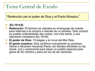 Tema Central de Exodo ( Ex.19:4-6)   Redención : El término se utilizaba en el lenguaje de oriente para referirse a la compra o rescate de un esclavo. Dios compró  su pueblo ordenándoles dos cosas: una vida santa, y una adoración verdadera (Ex.19:40). El poder de Dios:  10 plagas y el cruce del Mar Rojo.  El pacto mosáico:  Dios confirma nuevamente su promesa hecha a Abraham haciendo Pacto con Moisés dándoles su ley moral, civil y ceremonial para hacer un pueblo especial para gloria de Su nombre y para ser luz de las naciones.   “ Redención por el poder de Dios y el Pacto Mosaico.” 