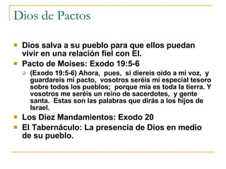 Dios de Pactos Dios salva a su pueblo para que ellos puedan vivir en una relación fiel con El. Pacto de Moises: Exodo 19:5-6 (Exodo 19:5-6) Ahora,  pues,  si diereis oído a mi voz,  y guardareis mi pacto,  vosotros seréis mi especial tesoro sobre todos los pueblos;  porque mía es toda la tierra. Y vosotros me seréis un reino de sacerdotes,  y gente santa.  Estas son las palabras que dirás a los hijos de Israel.  Los Diez Mandamientos: Exodo 20 El Tabernáculo: La presencia de Dios en medio de su pueblo. 