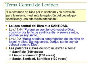 Tema Central de Levítico La idea central del libro = la SANTIDAD. Lev.11:44  “Porque yo soy Jehová vuestro Dios; vosotros por tanto os santificaréis, y seréis santos, porque yo soy santo...” Lev.19:2  “Habla a toda la congregación de los hijos de Israel, y diles: Santos seréis, porque santo soy yo Jehová vuestro Dios”. Las palabras claves  del libro muestran el tema: Sacrificio (300 veces) Limpio e inmundo (200 veces) Santo, Santidad, Santificar (130 veces) “ La demanda de Dios por la santidad y su provisión  para la misma, mediante la expiación del pecado por  sacrificios y una adoración adecuada”.   