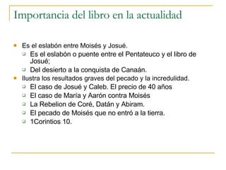 Importancia del libro en la actualidad Es el eslabón entre Moisés y Josué.  Es el eslabón o puente entre el Pentateuco y el libro de Josué;  Del desierto a la conquista de Canaán. Ilustra los resultados graves del pecado y la incredulidad. El caso de Josué y Caleb. El precio de 40 años El caso de María y Aarón contra Moisés La Rebelion de Coré, Datán y Abiram. El pecado de Moisés que no entró a la tierra. 1Corintios 10. 