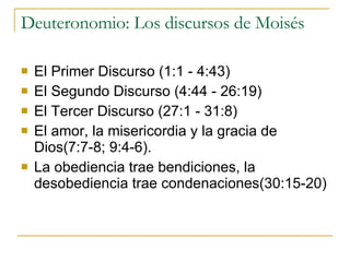 Deuteronomio: Los discursos de Moisés El Primer Discurso (1:1 - 4:43)  El Segundo Discurso (4:44 - 26:19)  El Tercer Discurso (27:1 - 31:8)  El amor, la misericordia y la gracia de Dios(7:7-8; 9:4-6). La obediencia trae bendiciones, la desobediencia trae condenaciones(30:15-20) 