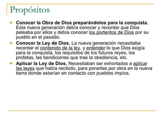 Propósitos Conocer la Obra de Dios preparándolos para la conquista.  Esta nueva generación debía conocer y recordar que Dios peleaba por ellos y debía conocer  los portentos de Dios  por su pueblo en el pasado.  Conocer la Ley de Dios.  La nueva generación necesitaba recordar el  contenido de la ley , y  entender  lo que Dios exigía para la conquista, los requisitos de los futuros reyes, los profetas, las bendiciones que trae la obediencia, etc. Aplicar la Ley de Dios.  Necesitaban ser exhortados a  aplicar las leyes  que había recibido, para ponerlas por obra en la nueva tierra donde estarían en contacto con pueblos impíos. 