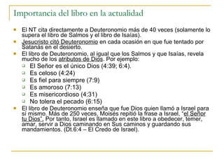 Importancia del libro en la actualidad El NT cita directamente a Deuteronomio más de 40 veces (solamente lo supera el libro de Salmos y el libro de Isaías). Jesucristo citó Deuteronomio  en cada ocasión en que fue tentado por Satanás en el desierto. El libro de Deuteronomio, al igual que los Salmos y que Isaías, revela mucho de los  atributos de Dios . Por ejemplo: El Señor es el único Dios (4:39; 6:4). Es celoso (4:24) Es fiel para siempre (7:9) Es amoroso (7:13) Es misericordioso (4:31) No tolera el pecado (6:15) El libro de Deuteronomio enseña que fue Dios quien llamó a Israel para sí mismo. Más de 250 veces, Moisés repitió la frase a Israel, “ el Señor tu Dios”.  Por tanto, Israel es llamado en este libro a obedecer, temer, amar, servir a Dios caminando en Sus caminos y guardando sus mandamientos. (Dt.6:4 – El Credo de Israel). 