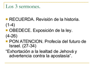Los 3 sermones. RECUERDA. Revisión de la historia.  (1-4) OBEDECE. Exposición de la ley. (4-26) PON ATENCION. Profecía del futuro de Israel. (27-34) “ Exhortación a la lealtad de Jehová y advertencia contra la apostasía”. 