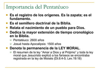 Importancia del Pentatéuco Es el registro de los orígenes. Es la zapata; es el fundamento. Es el semillero doctrinal de la Biblia. Relata el nacimiento de un pueblo para Dios. Dedica la mayor extensión de tiempo cronológico en la Biblia. Pentatéuco: 2600 años Josué hasta Apocalipsis: 1500 años Denota la permanencia de la LEY MORAL . El resumen de la ley “Amar a Dios y al Prójimo” y toda la ley moral que Jesucristo explicó a los fariseos se encontraba registrada en la ley de Moisés (Dt.6:4-5; Lev.19:18)  