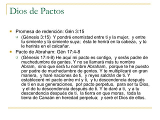 Dios de Pactos Promesa de redención: Gén 3:15 (Génesis 3:15)  Y pondré enemistad entre ti y la mujer,  y entre tu simiente y la simiente suya;  ésta te herirá en la cabeza,  y tú le herirás en el calcañar. Pacto de Abraham: Gén 17:4-8 (Génesis 17:4-8) He aquí mi pacto es contigo,  y serás padre de muchedumbre de gentes. Y no se llamará más tu nombre Abram,  sino que será tu nombre Abraham,  porque te he puesto por padre de muchedumbre de gentes. Y te multiplicaré en gran manera,  y haré naciones de ti,  y reyes saldrán de ti. Y estableceré mi pacto entre mí y ti,  y tu descendencia después de ti en sus generaciones,  por pacto perpetuo,  para ser tu Dios,  y el de tu descendencia después de ti. Y te daré a ti,  y a tu descendencia después de ti,  la tierra en que moras,  toda la tierra de Canaán en heredad perpetua;  y seré el Dios de ellos.  