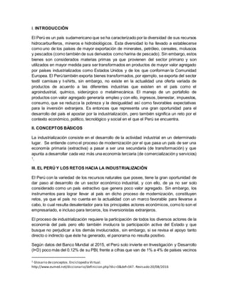 I. INTRODUCCIÓN
El Perú es un país sudamericano que se ha caracterizado por la diversidad de sus recursos
hidrocarburíferos, mineros e hidrobiológicos. Esta diversidad lo ha llevado a establecerse
como uno de los países de mayor exportación de minerales, petróleo, cereales, moluscos
y pescados (como también de sus derivados como harina de pescado). Sin embargo, estos
bienes son considerados materias primas ya que provienen del sector primario y son
utilizados en mayor medida para ser transformados en productos de mayor valor agregado
por países industrializados como Estados Unidos y de los que conforman la Comunidad
Europea. El Perú también exporta bienes transformados, por ejemplo, se exporta del sector
textil camisas y t-shirts, sin embargo, no existe en la actualidad una oferta variada de
productos de acuerdo a las diferentes industrias que existen en el país como el
agroindustrial, químico, siderúrgico o metalmecánica. El manejo de un portafolio de
productos con valor agregado generaría empleo y con ello, ingresos, bienestar, impuestos,
consumo, que se reduzca la pobreza y la desigualdad así como favorables expectativas
para la inversión extranjera. Es entonces que representa una gran oportunidad para el
desarrollo del país el apostar por la industrialización, pero también significa un reto por el
contexto económico, político, tecnológico y social en el que el Perú se encuentra.
II. CONCEPTOS BÁSICOS
La industrialización consiste en el desarrollo de la actividad industrial en un determinado
lugar. Se entiende como el proceso de modernización por el que pasa un país de ser una
economía primaria (extractiva) a pasar a ser una secundaria (de transformación) y que
apunta a desarrollar cada vez más una economía terciaria (de comercialización y servicios)
1
.
III. EL PERÚ Y LOS RETOS HACIA LA INDUSTRIALIZACIÓN
El Perú con la variedad de los recursos naturales que posee, tiene la gran oportunidad de
dar paso al desarrollo de un sector económico industrial, y con ello, de ya no ser solo
considerado como un país extractivo que genera poco valor agregado. Sin embargo, los
instrumentos para lograr llevar al país en dicho proceso de modernización, constituyen
retos, ya que el país no cuenta en la actualidad con un marco favorable para llevarse a
cabo, lo cual resulta desalentador para los principales actores económicos, como lo son el
empresariado, e incluso para terceros, los inversionistas extranjeros.
El proceso de industrialización requiere la participación de todos los diversos actores de la
economía del país pero ello también involucra la participación activa del Estado y que
busque no perjudicar a los demás involucrados, sin embargo, si se revisa el apoyo tanto
directo o indirecto que éste ha generado, el panorama no resulta positivo.
Según datos del Banco Mundial al 2015, el Perú solo invierte en Investigación y Desarrollo
(I+D) poco más del 0.12% de su PBI, frente a cifras que van de 1% a 4% de países vecinos
1 Glosario deconceptos. Enciclopedia Virtual.
http://www.eumed.net/diccionario/definicion.php?dic=3&def=347. Revisado 20/08/2016
 