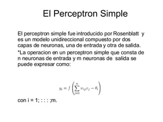 El Perceptron Simple El perceptron simple fue introducido por Rosenblatt  y es un modelo unidireccional compuesto por dos capas de neuronas, una de entrada y otra de salida.  *La operacion en un perceptron simple que consta de n neuronas de entrada y m neuronas de  salida se puede expresar como: con i = 1; : : : ;m. 