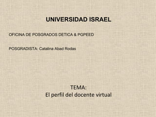 TEMA: El perfil del docente virtual UNIVERSIDAD ISRAEL OFICINA DE POSGRADOS DETICA & PGPEED POSGRADISTA: Catalina Abad Rodas 