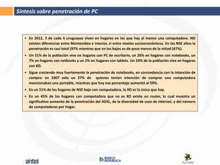 Síntesis sobre penetración de PC



   • En 2012, 3 de cada 4 uruguayos viven en hogares en los que hay al menos una computadora. NO
     existen diferencias entre Montevideo e interior, sí entre niveles socioeconómicos. En los NSE altos la
     penetración es casi total (97% mientras que en los bajos es de poco menos de la mitad (47%).
   • Un 51% de la población vive en hogares con PC de escritorio, un 26% en hogares con notebooks, un
     7% en hogares con netbooks y un 2% en hogares con tablets. Un 33% de la población vive en hogares
     con XO.
   • Sigue creciendo muy fuertemente la penetración de notebooks, en corcondancia con la intención de
     compra: en 2007 solo un 27% de quienes tenían intención de comprar una computadora
     mencionaban una portable, mientras que hoy ese porcentaje aumentó al 59%.
   • En un 51% de los hogares de NSE bajo con computadora, la XO es la única que hay.
   • En un 45% de los hogares con computadora que no es XO existe un router, lo cual muestra un
     significativo aumento de la penetración del ADSL, de la diversidad de usos de internet, y del número
     de computadoras por hogar.
 