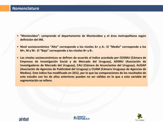 Nomenclatura




  • “Montevideo”: comprende el departamento de Montevideo y el área metropolitana según
    definición del INE.

  • Nivel socioeconómico “Alto” corresponde a los niveles A+ y A-. El “Medio” corresponde a los
    M+, M y M-. El “Bajo” corresponde a los niveles B+ y B-.

  • Los niveles socioeconómicos se definen de acuerdo al índice acordado por CEISMU (Cámara de
    Empresas de Investigación Social y de Mercado del Uruguay), ADIMU (Asociación de
    Investigadores de Mercado del Uruguay), CAU (Cámara de Anunciantes del Uruguay), AUDAP
    (Asociación de Agencias de Publicidad del Uruguay) y CUAM (Cámara Uruguaya de Agencias de
    Medios). Este índice fue modificado en 2012, por lo que las comparaciones de los resultados de
    este estudio con los de años anteriores pueden no ser válidas en lo que a esta variable de
    segmentación se refiere.
 