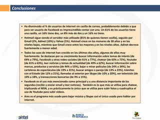 Conclusiones


    • Ha disminuido el % de usuarios de internet sin casilla de correo, probablemente debido a que
      para ser usuario de Facebook es imprescindible contar con una. Un 61% de los usuarios tiene
      una casilla, un 16% tiene dos, un 8% más de dos y un 16% no tiene.
    • Hotmail sigue siendo el servidor más utilizado (81% de quienes tienen casilla), seguido por
      Gmail (2%, Adinet (10%) y Yahoo (5%). Hotmail crece en los menores de 30 años y en los
      niveles bajos, mientras que Gmail crece entre los mayores y en los niveles altos. Adinet decrece
      fuertemente a menor edad.
    • Todos los usos de internet han crecido en los últimos dos años, algunos de ellos muy
      fuertemente. Se destacan por su crecimiento buscar información sobre temas de interés (de
      69% a 79%), Facebook y otras redes sociales (de 61% a 77%), chatear (de 63% a 72%), Youtube
      (de 41% a 63%), leer noticias y temas de actualidad (de 49% a 62%), buscar información sobre
      marcas, productos y servicios (de 44% a 53%), bajar o mirar películas (de 24% a 34%), las
      carteleras de espectáculos (de 19% a 31%), buscar amigos o pareja (de 13% a 23%), trámites
      con el Estado (de 12% a 21%), llamadas al exterior por Skype (de 10% a 20%), ver televisión (de
      10% a 18%, y transacciones bancarias (de 9% a 15%).
    • Facebook es el uso más mencionado como principal y a una distancia importante de los
      segundos (recibir y enviar email y leer noticias). También es lo que más se utiliza para chatear,
      triplicando el MSN, y es prácticamente lo único que se utiliza para subir fotos y cuadruplica el
      uso de Youtube para subir videos.
    • Ares es el programa más usado para bajar música y Skype casi el único usado para hablar por
      internet.
 