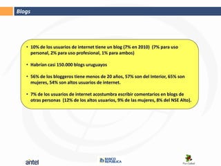 Blogs




   • 10% de los usuarios de internet tiene un blog (7% en 2010) (7% para uso
     personal, 2% para uso profesional, 1% para ambos)

   • Habrían casi 150.000 blogs uruguayos

   • 56% de los bloggeros tiene menos de 20 años, 57% son del Interior, 65% son
     mujeres, 54% son altos usuarios de internet.

   • 7% de los usuarios de internet acostumbra escribir comentarios en blogs de
     otras personas (12% de los altos usuarios, 9% de las mujeres, 8% del NSE Alto).
 