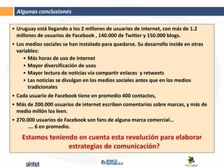 Algunas conclusiones

• Uruguay está llegando a los 2 millones de usuarios de internet, con más de 1.2
  millones de usuarios de Facebook , 140.000 de Twitter y 150.000 blogs.
• Los medios sociales se han instalado para quedarse. Su desarrollo incide en otras
  variables:
     • Más horas de uso de internet
     • Mayor diversificación de usos
     • Mayor lectura de noticias via compartir enlaces y retweets
     • Las noticias se divulgan en los medios sociales antes que en los medios
       tradicionales
• Cada usuario de Facebook tiene en promedio 400 contactos,
• Más de 200.000 usuarios de internet escriben comentarios sobre marcas, y más de
  medio millón los leen.
• 270.000 usuarios de Facebook son fans de alguna marca comercial…
       …. 6 en promedio.
    Estamos teniendo en cuenta esta revolución para elaborar
                  estrategias de comunicación?
 