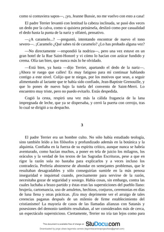 como	si	contuviera	sapos—,	¡yo,	Jeanne	Bussie,	no	me	vuelvo	con	esto	a	casa!
El	padre	Terrier	levantó	con	lentitud	la	cabeza	inclinada,	se	pasó	dos	veces
un	dedo	por	la	calva,	como	si	quisiera	peinársela,	deslizó	como	por	casualidad
el	dedo	hasta	la	punta	de	la	nariz	y	olfateó,	pensativo.
—¿A	 caramelo...?	 —preguntó,	 intentando	 encontrar	 de	 nuevo	 el	 tono
severo—.	¡Caramelo	¿Qué	sabes	tú	de	caramelo?	¿Lo	has	probado	alguna	vez?
—No	directamente	—respondió	la	nodriza—,	pero	una	vez	estuve	en	un
gran	hotel	de	la	Rue	Saint-Honoré	y	vi	cómo	lo	hacían	con	azúcar	fundido	y
crema.	Olía	tan	bien,	que	nunca	más	lo	he	olvidado.
—Está	 bien,	 ya	 basta	 —dijo	 Terrier,	 apartando	 el	 dedo	 de	 la	 nariz—.
¡Ahora	 te	 ruego	 que	 calles!	 Es	 muy	 fatigoso	 para	 mí	 continuar	 hablando
contigo	a	este	nivel.	Colijo	que	te	niegas,	por	los	motivos	que	sean,	a	seguir
alimentando	al	lactante	que	te	había	sido	confiado,	Jean-Baptiste	Grenouille,	y
que	 lo	 pones	 de	 nuevo	 bajo	 la	 tutela	 del	 convento	 de	 Saint-Merri.	 Lo
encuentro	muy	triste,	pero	no	puedo	evitarlo.	Estás	despedida.
Cogió	 la	 cesta,	 respiró	 una	 vez	 más	 la	 cálida	 fragancia	 de	 la	 lana
impregnada	de	leche,	que	ya	se	dispersaba,	y	cerró	la	puerta	con	cerrojo,	tras
lo	cual	se	dirigió	a	su	despacho.
	
	
3
	
El	 padre	 Terrier	 era	 un	 hombre	 culto.	 No	 sólo	 había	 estudiado	 teología,
sino	también	leído	a	los	filósofos	y	profundizado	además	en	la	botánica	y	la
alquimia.	Confiaba	en	la	fuerza	de	su	espíritu	crítico,	aunque	nunca	se	habría
aventurado,	como	hacían	muchos,	a	poner	en	tela	de	juicio	los	milagros,	los
oráculos	y	la	verdad	de	los	textos	de	las	Sagradas	Escrituras,	pese	a	que	en
rigor	 la	 razón	 sola	 no	 bastaba	 para	 explicarlos	 y	 a	 veces	 incluso	 los
contradecía.	Prefería	abstenerse	de	ahondar	en	semejantes	problemas,	que	le
resultaban	 desagradables	 y	 sólo	 conseguirían	 sumirle	 en	 la	 más	 penosa
inseguridad	 e	 inquietud	 cuando,	 precisamente	 para	 servirse	 de	 la	 razón,
necesitaba	gozar	de	seguridad	y	sosiego.	Había	cosas,	sin	embargo,	contra	las
cuales	luchaba	a	brazo	partido	y	éstas	eran	las	supersticiones	del	pueblo	llano:
brujería,	cartomancia,	uso	de	amuletos,	hechizos,	conjuros,	ceremonias	en	días
de	luna	llena	y	otras	prácticas.	¡Era	muy	deprimente	ver	el	arraigo	de	tales
creencias	 paganas	 después	 de	 un	 milenio	 de	 firme	 establecimiento	 del
cristianismo!	 La	 mayoría	 de	 casos	 de	 las	 llamadas	 alianzas	 con	 Satanás	 y
posesiones	del	demonio	también	resultaban,	al	ser	considerados	más	de	cerca,
un	espectáculo	supersticioso.	Ciertamente,	Terrier	no	iría	tan	lejos	como	para
Downloaded by jorge ulises legorreta carrera (legorretacarrerajorgeulises@gmail.com)
lOMoARcPSD|9989586
 