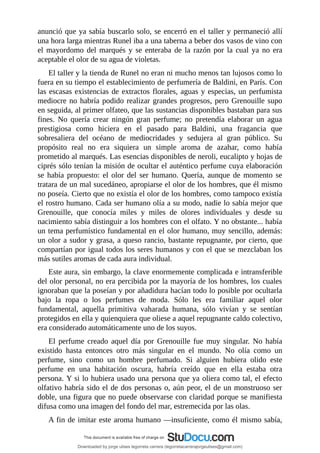 anunció	que	ya	sabía	buscarlo	solo,	se	encerró	en	el	taller	y	permaneció	allí
una	hora	larga	mientras	Runel	iba	a	una	taberna	a	beber	dos	vasos	de	vino	con
el	mayordomo	del	marqués	y	se	enteraba	de	la	razón	por	la	cual	ya	no	era
aceptable	el	olor	de	su	agua	de	violetas.
El	taller	y	la	tienda	de	Runel	no	eran	ni	mucho	menos	tan	lujosos	como	lo
fuera	en	su	tiempo	el	establecimiento	de	perfumería	de	Baldini,	en	París.	Con
las	escasas	existencias	de	extractos	florales,	aguas	y	especias,	un	perfumista
mediocre	no	habría	podido	realizar	grandes	progresos,	pero	Grenouille	supo
en	seguida,	al	primer	olfateo,	que	las	sustancias	disponibles	bastaban	para	sus
fines.	 No	 quería	 crear	 ningún	 gran	 perfume;	 no	 pretendía	 elaborar	 un	 agua
prestigiosa	 como	 hiciera	 en	 el	 pasado	 para	 Baldini,	 una	 fragancia	 que
sobresaliera	 del	 océano	 de	 mediocridades	 y	 sedujera	 al	 gran	 público.	 Su
propósito	 real	 no	 era	 siquiera	 un	 simple	 aroma	 de	 azahar,	 como	 había
prometido	al	marqués.	Las	esencias	disponibles	de	neroli,	eucalipto	y	hojas	de
ciprés	sólo	tenían	la	misión	de	ocultar	el	auténtico	perfume	cuya	elaboración
se	había	propuesto:	el	olor	del	ser	humano.	Quería,	aunque	de	momento	se
tratara	de	un	mal	sucedáneo,	apropiarse	el	olor	de	los	hombres,	que	él	mismo
no	poseía.	Cierto	que	no	existía	el	olor	de	los	hombres,	como	tampoco	existía
el	rostro	humano.	Cada	ser	humano	olía	a	su	modo,	nadie	lo	sabía	mejor	que
Grenouille,	 que	 conocía	 miles	 y	 miles	 de	 olores	 individuales	 y	 desde	 su
nacimiento	sabía	distinguir	a	los	hombres	con	el	olfato.	Y	no	obstante...	había
un	tema	perfumístico	fundamental	en	el	olor	humano,	muy	sencillo,	además:
un	olor	a	sudor	y	grasa,	a	queso	rancio,	bastante	repugnante,	por	cierto,	que
compartían	por	igual	todos	los	seres	humanos	y	con	el	que	se	mezclaban	los
más	sutiles	aromas	de	cada	aura	individual.
Este	aura,	sin	embargo,	la	clave	enormemente	complicada	e	intransferible
del	olor	personal,	no	era	percibida	por	la	mayoría	de	los	hombres,	los	cuales
ignoraban	que	la	poseían	y	por	añadidura	hacían	todo	lo	posible	por	ocultarla
bajo	 la	 ropa	 o	 los	 perfumes	 de	 moda.	 Sólo	 les	 era	 familiar	 aquel	 olor
fundamental,	 aquella	 primitiva	 vaharada	 humana,	 sólo	 vivían	 y	 se	 sentían
protegidos	en	ella	y	quienquiera	que	oliese	a	aquel	repugnante	caldo	colectivo,
era	considerado	automáticamente	uno	de	los	suyos.
El	 perfume	 creado	 aquel	 día	 por	 Grenouille	 fue	 muy	 singular.	 No	 había
existido	 hasta	 entonces	 otro	 más	 singular	 en	 el	 mundo.	 No	 olía	 como	 un
perfume,	 sino	 como	 un	 hombre	 perfumado.	 Si	 alguien	 hubiera	 olido	 este
perfume	 en	 una	 habitación	 oscura,	 habría	 creído	 que	 en	 ella	 estaba	 otra
persona.	Y	si	lo	hubiera	usado	una	persona	que	ya	oliera	como	tal,	el	efecto
olfativo	habría	sido	el	de	dos	personas	o,	aún	peor,	el	de	un	monstruoso	ser
doble,	una	figura	que	no	puede	observarse	con	claridad	porque	se	manifiesta
difusa	como	una	imagen	del	fondo	del	mar,	estremecida	por	las	olas.
A	fin	de	imitar	este	aroma	humano	—insuficiente,	como	él	mismo	sabía,
Downloaded by jorge ulises legorreta carrera (legorretacarrerajorgeulises@gmail.com)
lOMoARcPSD|9989586
 