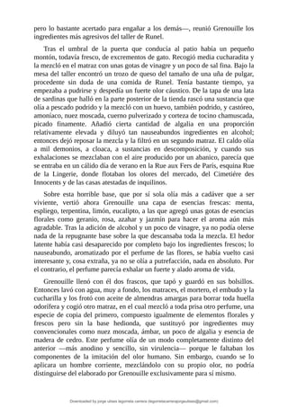 pero	lo	bastante	acertado	para	engañar	a	los	demás—,	reunió	Grenouille	los
ingredientes	más	agresivos	del	taller	de	Runel.
Tras	 el	 umbral	 de	 la	 puerta	 que	 conducía	 al	 patio	 había	 un	 pequeño
montón,	todavía	fresco,	de	excrementos	de	gato.	Recogió	media	cucharadita	y
la	mezcló	en	el	matraz	con	unas	gotas	de	vinagre	y	un	poco	de	sal	fina.	Bajo	la
mesa	del	taller	encontró	un	trozo	de	queso	del	tamaño	de	una	uña	de	pulgar,
procedente	 sin	 duda	 de	 una	 comida	 de	 Runel.	 Tenía	 bastante	 tiempo,	 ya
empezaba	a	pudrirse	y	despedía	un	fuerte	olor	cáustico.	De	la	tapa	de	una	lata
de	sardinas	que	halló	en	la	parte	posterior	de	la	tienda	rascó	una	sustancia	que
olía	a	pescado	podrido	y	la	mezcló	con	un	huevo,	también	podrido,	y	castóreo,
amoníaco,	nuez	moscada,	cuerno	pulverizado	y	corteza	de	tocino	chamuscada,
picado	 finamente.	 Añadió	 cierta	 cantidad	 de	 algalia	 en	 una	 proporción
relativamente	 elevada	 y	 diluyó	 tan	 nauseabundos	 ingredientes	 en	 alcohol;
entonces	dejó	reposar	la	mezcla	y	la	filtró	en	un	segundo	matraz.	El	caldo	olía
a	 mil	 demonios,	 a	 cloaca,	 a	 sustancias	 en	 descomposición,	 y	 cuando	 sus
exhalaciones	se	mezclaban	con	el	aire	producido	por	un	abanico,	parecía	que
se	entraba	en	un	cálido	día	de	verano	en	la	Rue	aux	Fers	de	París,	esquina	Rue
de	 la	 Lingerie,	 donde	 flotaban	 los	 olores	 del	 mercado,	 del	 Cimetiére	 des
Innocents	y	de	las	casas	atestadas	de	inquilinos.
Sobre	 esta	 horrible	 base,	 que	 por	 sí	 sola	 olía	 más	 a	 cadáver	 que	 a	 ser
viviente,	 vertió	 ahora	 Grenouille	 una	 capa	 de	 esencias	 frescas:	 menta,
espliego,	terpentina,	limón,	eucalipto,	a	las	que	agregó	unas	gotas	de	esencias
florales	 como	 geranio,	 rosa,	 azahar	 y	 jazmín	 para	 hacer	 el	 aroma	 aún	 más
agradable.	Tras	la	adición	de	alcohol	y	un	poco	de	vinagre,	ya	no	podía	olerse
nada	de	la	repugnante	base	sobre	la	que	descansaba	toda	la	mezcla.	El	hedor
latente	había	casi	desaparecido	por	completo	bajo	los	ingredientes	frescos;	lo
nauseabundo,	aromatizado	por	el	perfume	de	las	flores,	se	había	vuelto	casi
interesante	y,	cosa	extraña,	ya	no	se	olía	a	putrefacción,	nada	en	absoluto.	Por
el	contrario,	el	perfume	parecía	exhalar	un	fuerte	y	alado	aroma	de	vida.
Grenouille	 llenó	 con	 él	 dos	 frascos,	 que	 tapó	 y	 guardó	 en	 sus	 bolsillos.
Entonces	lavó	con	agua,	muy	a	fondo,	los	matraces,	el	mortero,	el	embudo	y	la
cucharilla	y	los	frotó	con	aceite	de	almendras	amargas	para	borrar	toda	huella
odorífera	y	cogió	otro	matraz,	en	el	cual	mezcló	a	toda	prisa	otro	perfume,	una
especie	de	copia	del	primero,	compuesto	igualmente	de	elementos	florales	y
frescos	 pero	 sin	 la	 base	 hedionda,	 que	 sustituyó	 por	 ingredientes	 muy
convencionales	como	nuez	moscada,	ámbar,	un	poco	de	algalia	y	esencia	de
madera	de	cedro.	Este	perfume	olía	de	un	modo	completamente	distinto	del
anterior	 —más	 anodino	 y	 sencillo,	 sin	 virulencia—	 porque	 le	 faltaban	 los
componentes	 de	 la	 imitación	 del	 olor	 humano.	 Sin	 embargo,	 cuando	 se	 lo
aplicara	 un	 hombre	 corriente,	 mezclándolo	 con	 su	 propio	 olor,	 no	 podría
distinguirse	del	elaborado	por	Grenouille	exclusivamente	para	sí	mismo.
Downloaded by jorge ulises legorreta carrera (legorretacarrerajorgeulises@gmail.com)
lOMoARcPSD|9989586
 