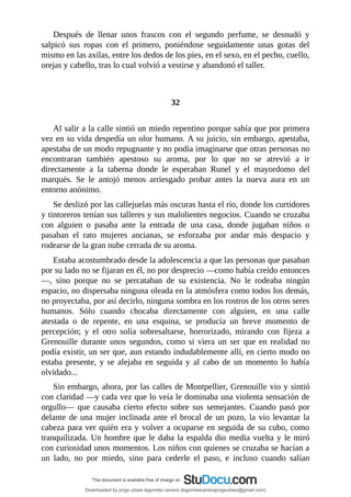 Después	 de	 llenar	 unos	 frascos	 con	 el	 segundo	 perfume,	 se	 desnudó	 y
salpicó	 sus	 ropas	 con	 el	 primero,	 poniéndose	 seguidamente	 unas	 gotas	 del
mismo	en	las	axilas,	entre	los	dedos	de	los	pies,	en	el	sexo,	en	el	pecho,	cuello,
orejas	y	cabello,	tras	lo	cual	volvió	a	vestirse	y	abandonó	el	taller.
	
	
32
	
Al	salir	a	la	calle	sintió	un	miedo	repentino	porque	sabía	que	por	primera
vez	en	su	vida	despedía	un	olor	humano.	A	su	juicio,	sin	embargo,	apestaba,
apestaba	de	un	modo	repugnante	y	no	podía	imaginarse	que	otras	personas	no
encontraran	 también	 apestoso	 su	 aroma,	 por	 lo	 que	 no	 se	 atrevió	 a	 ir
directamente	 a	 la	 taberna	 donde	 le	 esperaban	 Runel	 y	 el	 mayordomo	 del
marqués.	 Se	 le	 antojó	 menos	 arriesgado	 probar	 antes	 la	 nueva	 aura	 en	 un
entorno	anónimo.
Se	deslizó	por	las	callejuelas	más	oscuras	hasta	el	río,	donde	los	curtidores
y	tintoreros	tenían	sus	talleres	y	sus	malolientes	negocios.	Cuando	se	cruzaba
con	 alguien	 o	 pasaba	 ante	 la	 entrada	 de	 una	 casa,	 donde	 jugaban	 niños	 o
pasaban	 el	 rato	 mujeres	 ancianas,	 se	 esforzaba	 por	 andar	 más	 despacio	 y
rodearse	de	la	gran	nube	cerrada	de	su	aroma.
Estaba	acostumbrado	desde	la	adolescencia	a	que	las	personas	que	pasaban
por	su	lado	no	se	fijaran	en	él,	no	por	desprecio	—como	había	creído	entonces
—,	 sino	 porque	 no	 se	 percataban	 de	 su	 existencia.	 No	 le	 rodeaba	 ningún
espacio,	no	dispersaba	ninguna	oleada	en	la	atmósfera	como	todos	los	demás,
no	proyectaba,	por	así	decirlo,	ninguna	sombra	en	los	rostros	de	los	otros	seres
humanos.	 Sólo	 cuando	 chocaba	 directamente	 con	 alguien,	 en	 una	 calle
atestada	 o	 de	 repente,	 en	 una	 esquina,	 se	 producía	 un	 breve	 momento	 de
percepción;	 y	 el	 otro	 solía	 sobresaltarse,	 horrorizado,	 mirando	 con	 fijeza	 a
Grenouille	 durante	 unos	 segundos,	 como	 si	 viera	 un	 ser	 que	 en	 realidad	 no
podía	existir,	un	ser	que,	aun	estando	indudablemente	allí,	en	cierto	modo	no
estaba	presente,	y	se	alejaba	en	seguida	y	al	cabo	de	un	momento	lo	había
olvidado...
Sin	embargo,	ahora,	por	las	calles	de	Montpellier,	Grenouille	vio	y	sintió
con	claridad	—y	cada	vez	que	lo	veía	le	dominaba	una	violenta	sensación	de
orgullo—	 que	 causaba	 cierto	 efecto	 sobre	 sus	 semejantes.	 Cuando	 pasó	 por
delante	de	una	mujer	inclinada	ante	el	brocal	de	un	pozo,	la	vio	levantar	la
cabeza	para	ver	quién	era	y	volver	a	ocuparse	en	seguida	de	su	cubo,	como
tranquilizada.	Un	hombre	que	le	daba	la	espalda	dio	media	vuelta	y	le	miró
con	curiosidad	unos	momentos.	Los	niños	con	quienes	se	cruzaba	se	hacían	a
un	 lado,	 no	 por	 miedo,	 sino	 para	 cederle	 el	 paso,	 e	 incluso	 cuando	 salían
Downloaded by jorge ulises legorreta carrera (legorretacarrerajorgeulises@gmail.com)
lOMoARcPSD|9989586
 