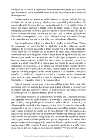 corriendo	de	un	umbral	y	tropezaban	directamente	con	él,	no	se	asustaban	sino
que	lo	sorteaban	con	naturalidad,	como	si	hubieran	presentido	la	proximidad
de	una	persona.
Gracias	a	estos	encuentros	aprendió	a	estimar	en	su	justo	valor	la	fuerza	y
el	 efecto	 de	 su	 nueva	 aura	 y	 adquirió	 más	 seguridad	 y	 desenvoltura.	 Se
aproximaba	más	deprisa	a	la	gente,	los	pasaba	más	de	cerca,	dejaba	oscilar	el
brazo	 con	 mayor	 libertad	 y	 rozaba	 como	 de	 modo	 casual	 el	 brazo	 de	 un
transeúnte.	Entonces	se	detenía	para	disculparse	y	la	persona	que	aún	ayer	se
habría	 estremecido	 como	 tocada	 por	 un	 rayo	 ante	 la	 súbita	 aparición	 de
Grenouille,	se	comportaba	como	si	nada	hubiera	ocurrido,	aceptaba	la	disculpa
e	incluso	esbozaba	una	sonrisa	y	le	daba	unas	palmadas	en	el	hombro.
Dejó	las	callejuelas	y	llegó	a	la	plaza	de	la	catedral	de	Saint-Pierre.	Tañían
las	 campanas.	 La	 muchedumbre	 se	 agolpaba	 a	 ambos	 lados	 del	 portal.
Acababa	 de	 celebrarse	 una	 boda	 y	 todos	 querían	 ver	 a	 la	 novia.	 Grenouille
corrió	hacia	allí	y	se	mezcló	con	la	multitud.	Se	abrió	paso,	introduciéndose
como	una	cuña	entre	el	gentío,	hacia	el	lugar	donde	la	aglomeración	era	más
densa	porque	quería	estar	en	contacto	con	la	piel	ajena	y	esparcir	su	aroma
bajo	 sus	 propias	 narices.	 Y	 abrió	 los	 brazos	 entre	 la	 multitud	 y	 separó	 las
piernas	y	se	abrió	el	cuello	de	la	camisa	para	que	el	olor	de	su	cuerpo	pudiera
dispersarse	sin	obstáculos...	y	su	alegría	no	conoció	límites	cuando	observó
que	los	demás	no	se	percataban	de	nada,	absolutamente	de	nada,	que	todos
aquellos	hombres,	mujeres	y	niños	que	se	apiñaban	a	su	alrededor,	se	dejaban
engañar	 con	 facilidad	 y	 respiraban	 su	 hedor	 compuesto	 de	 excrementos	 de
gato,	queso	y	vinagre	como	si	se	tratara	de	su	propio	olor	y	lo	aceptaban,	a	él,
Grenouille,	el	engendro,	como	si	fuera	uno	de	ellos.
Notó	 el	 contacto	 de	 un	 niño	 contra	 sus	 rodillas,	 mejor	 dicho,	 una	 niña,
apretujada	entre	los	adultos.	La	levantó	con	fingida	solicitud	y	la	sostuvo	en
sus	brazos	para	que	pudiera	ver	mejor.	La	madre	no	sólo	lo	permitió,	sino	que
le	dio	las	gracias	y	la	pequeña	lanzaba	gritos	de	júbilo.
Grenouille	permaneció	un	cuarto	de	hora	arropado	por	la	multitud,	con	una
niña	apretada	contra	su	pecho	hipócrita.	Y	mientras	la	comitiva	nupcial	pasaba
por	 su	 lado,	 acompañada	 por	 el	 estentóreo	 tañido	 de	 las	 campanas	 y	 el
alborozo	de	la	multitud,	sobre	la	que	cayó	una	lluvia	de	monedas,	Grenouille
prorrumpió	a	su	vez	en	gritos,	en	exclamaciones	de	júbilo	maligno,	lleno	de
una	violenta	sensación	de	triunfo	que	le	hacía	temblar	y	le	embriagaba	como
un	acceso	de	lujuria,	y	le	costó	un	esfuerzo	no	vomitarlo	en	forma	de	veneno	y
hiel	sobre	la	muchedumbre	y	no	gritarles	a	la	cara	que	no	le	inspiraban	ningún
miedo,	que	ya	no	los	odiaba	apenas,	sino	que	los	despreciaba	con	toda	su	alma
porque	su	necesidad	era	repugnante,	porque	se	dejaban	engañar	por	él,	¡porque
no	eran	nada	y	él	lo	era	todo!	Y	como	un	escarnio,	apretó	más	a	la	niña	contra
su	pecho,	se	dio	aire	y	gritó	a	coro	con	los	demás:	“¡Viva	la	novia!	¡Viva	la
Downloaded by jorge ulises legorreta carrera (legorretacarrerajorgeulises@gmail.com)
lOMoARcPSD|9989586
 