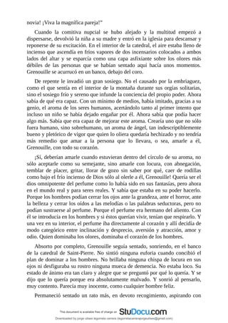 novia!	¡Viva	la	magnífica	pareja!”
Cuando	 la	 comitiva	 nupcial	 se	 hubo	 alejado	 y	 la	 multitud	 empezó	 a
dispersarse,	devolvió	la	niña	a	su	madre	y	entró	en	la	iglesia	para	descansar	y
reponerse	de	su	excitación.	En	el	interior	de	la	catedral,	el	aire	estaba	lleno	de
incienso	que	ascendía	en	fríos	vapores	de	dos	incensarios	colocados	a	ambos
lados	del	altar	y	se	esparcía	como	una	capa	asfixiante	sobre	los	olores	más
débiles	 de	 las	 personas	 que	 se	 habían	 sentado	 aquí	 hacía	 unos	 momentos.
Grenouille	se	acurrucó	en	un	banco,	debajo	del	coro.
De	repente	le	invadió	un	gran	sosiego.	No	el	causado	por	la	embriaguez,
como	el	que	sentía	en	el	interior	de	la	montaña	durante	sus	orgías	solitarias,
sino	el	sosiego	frío	y	sereno	que	infunde	la	conciencia	del	propio	poder.	Ahora
sabía	de	qué	era	capaz.	Con	un	mínimo	de	medios,	había	imitado,	gracias	a	su
genio,	el	aroma	de	los	seres	humanos,	acertándolo	tanto	al	primer	intento	que
incluso	un	niño	se	había	dejado	engañar	por	él.	Ahora	sabía	que	podía	hacer
algo	más.	Sabía	que	era	capaz	de	mejorar	este	aroma.	Crearía	uno	que	no	sólo
fuera	humano,	sino	sobrehumano,	un	aroma	de	ángel,	tan	indescriptiblemente
bueno	y	pletórico	de	vigor	que	quien	lo	oliera	quedaría	hechizado	y	no	tendría
más	 remedio	 que	 amar	 a	 la	 persona	 que	 lo	 llevara,	 o	 sea,	 amarle	 a	 él,
Grenouille,	con	todo	su	corazón.
¡Sí,	deberían	amarle	cuando	estuvieran	dentro	del	círculo	de	su	aroma,	no
sólo	 aceptarle	 como	 su	 semejante,	 sino	 amarle	 con	 locura,	 con	 abnegación,
temblar	 de	 placer,	 gritar,	 llorar	 de	 gozo	 sin	 saber	 por	 qué,	 caer	 de	 rodillas
como	bajo	el	frío	incienso	de	Dios	sólo	al	olerle	a	él,	Grenouille!	Quería	ser	el
dios	omnipotente	del	perfume	como	lo	había	sido	en	sus	fantasías,	pero	ahora
en	el	mundo	real	y	para	seres	reales.	Y	sabía	que	estaba	en	su	poder	hacerlo.
Porque	los	hombres	podían	cerrar	los	ojos	ante	la	grandeza,	ante	el	horror,	ante
la	belleza	y	cerrar	los	oídos	a	las	melodías	o	las	palabras	seductoras,	pero	no
podían	sustraerse	al	perfume.	Porque	el	perfume	era	hermano	del	aliento.	Con
él	se	introducía	en	los	hombres	y	si	éstos	querían	vivir,	tenían	que	respirarlo.	Y
una	vez	en	su	interior,	el	perfume	iba	directamente	al	corazón	y	allí	decidía	de
modo	categórico	entre	inclinación	y	desprecio,	aversión	y	atracción,	amor	y
odio.	Quien	dominaba	los	olores,	dominaba	el	corazón	de	los	hombres.
Absorto	por	completo,	Grenouille	seguía	sentado,	sonriendo,	en	el	banco
de	la	catedral	de	Saint-Pierre.	No	sintió	ninguna	euforia	cuando	concibió	el
plan	de	dominar	a	los	hombres.	No	brillaba	ninguna	chispa	de	locura	en	sus
ojos	ni	desfiguraba	su	rostro	ninguna	mueca	de	demencia.	No	estaba	loco.	Su
estado	de	ánimo	era	tan	claro	y	alegre	que	se	preguntó	por	qué	lo	quería.	Y	se
dijo	que	lo	quería	porque	era	absolutamente	malvado.	Y	sonrió	al	pensarlo,
muy	contento.	Parecía	muy	inocente,	como	cualquier	hombre	feliz.
Permaneció	sentado	un	rato	más,	en	devoto	recogimiento,	aspirando	con
Downloaded by jorge ulises legorreta carrera (legorretacarrerajorgeulises@gmail.com)
lOMoARcPSD|9989586
 