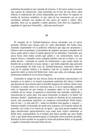 profundas	bocanadas	el	aire	saturado	de	incienso.	Y	de	nuevo	animó	su	rostro
una	 sonrisa	 de	 satisfacción.	 ¡Qué	 miserable	 era	 el	 olor	 de	 este	 Dios!	 ¡Qué
ridícula	 la	 elaboración	 del	 aroma	 desprendido	 por	 este	 Dios!	 Ni	 siquiera	 se
trataba	 de	 incienso	 verdadero;	 lo	 que	 salía	 de	 los	 incensarios	 era	 un	 mal
sucedáneo,	 falseado	 con	 madera	 de	 tilo,	 polvo	 de	 canela	 y	 salitre.	 Dios
apestaba.	Dios	era	un	pequeño	y	pobre	apestoso.	Este	Dios	era	engañado	o
engañaba	él,	igual	que	Grenouille...	¡sólo	que	mucho	peor!
	
	
33
	
El	 marqués	 de	 la	 Taillade-Espinasse	 estuvo	 encantado	 con	 el	 nuevo
perfume.	 Declaró	 que	 incluso	 para	 él,	 como	 descubridor	 del	 fluido	 letal,
resultaba	 sorprendente	 ver	 la	 poderosa	 influencia	 que	 algo	 tan	 secundario	 y
efímero	como	un	perfume,	ya	procediera	de	orígenes	cercanos	o	alejados	de	la
tierra,	podía	ejercer	sobre	el	estado	general	de	un	individuo.	Grenouille,	que
pocas	 horas	 antes	 había	 yacido	 aquí	 pálido	 y	 sin	 conocimiento,	 tenía	 un
aspecto	fresco	y	saludable	como	cualquier	hombre	sano	de	su	edad	y,	sí,	casi
podía	 decirse	 —teniendo	 en	 cuenta	 las	 limitaciones	 a	 que	 estaba	 sujeto	 un
hombre	de	su	condición	y	escasa	cultura—	que	había	adquirido	algo	parecido
a	 la	 personalidad.	 En	 todo	 caso,	 él,	 Taillade-Espinasse,	 informaría	 sobre	 el
caso	 en	 el	 capítulo	 relativo	 a	 la	 dietética	 vital	 de	 su	 tratado	 de	 inminente
aparición	sobre	su	teoría	del	fluido	letal.	Antes	que	nada,	sin	embargo,	quería
perfumarse	también	él	con	la	nueva	fragancia.
Grenouille	le	alargó	los	dos	frascos	llenos	de	perfume	convencional	y	el
marqués	se	lo	aplicó	y	se	mostró	sumamente	satisfecho	del	efecto.	Confesó
que	después	de	usar	durante	años	la	horrible	fragancia	de	violetas,	densa	como
el	plomo,	se	sentía	como	si	le	crecieran	alas	y,	si	no	se	equivocaba,	también
tenía	 la	 impresión	 de	 que	 remitía	 el	 espantoso	 dolor	 en	 las	 rodillas	 y	 el
zumbido	 de	 las	 orejas;	 en	 general	 se	 encontraba	 más	 animado,	 tonificado	 y
rejuvenecido	en	varios	años.	Fue	hacia	Grenouille,	lo	abrazó	y	lo	llamó	“mi
hermano	fluidal”,	añadiendo	que	no	se	trataba	en	absoluto	de	un	tratamiento
social,	 sino	 puramente	 espiritual,	 en	 conspectu	 universalitatis	 fluidi	 letalis,
ante	el	cual	—¡y	sólo	ante	él!—	todos	los	hombres	eran	iguales;	y	anunció	—
mientras	soltaba	a	Grenouille,	de	modo	muy	amistoso,	sin	el	menor	indicio	de
aversión,	casi	como	si	se	tratara	de	un	igual—	que	muy	pronto	fundaría	una
logia	 internacional	 supracorporativa	 cuya	 meta	 sería	 vencer	 totalmente	 al
fluido	 letal,	 sustituyéndolo	 en	 el	 tiempo	 más	 breve	 posible	 por	 puro	 fluido
vital,	y	que	desde	ahora	prometía	ganar	a	Grenouille	como	su	primer	prosélito.
Entonces	le	hizo	escribir	en	un	papel	la	receta	del	perfume	floral,	se	lo	guardó
y	regaló	a	Grenouille	cincuenta	luises	de	oro.
Downloaded by jorge ulises legorreta carrera (legorretacarrerajorgeulises@gmail.com)
lOMoARcPSD|9989586
 