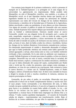 Una	semana	justa	después	de	la	primera	conferencia,	volvió	a	presentar	el
marqués	 de	 la	 Taillade-Espinasse	 a	 su	 protegido	 en	 el	 aula	 magna	 de	 la
universidad.	 La	 aglomeración	 era	 impresionante.	 Había	 acudido	 todo
Montpellier,	 no	 sólo	 el	 Montpellier	 científico,	 sino	 también,	 y	 en	 pleno,	 el
Montpellier	 social,	 en	 el	 que	 figuraban	 muchas	 damas	 que	 querían	 ver	 al
legendario	 hombre	 de	 la	 caverna.	 Y	 aunque	 los	 adversarios	 de	 Taillade,
representantes	 casi	 todos	 del	 Círculo	 de	 Amigos	 de	 los	 Jardines	 Botánicos
Universitarios	y	miembros	de	la	Sociedad	para	el	Fomento	de	la	Agricultura,
habían	movilizado	a	todos	sus	partidarios,	el	acto	obtuvo	un	éxito	clamoroso.
Con	 objeto	 de	 recordar	 al	 público	 el	 estado	 de	 Grenouille	 sólo	 una	 semana
antes,	Taillade-Espinasse	hizo	repartir	dibujos	que	mostraban	al	cavernícola	en
toda	 su	 fealdad	 y	 embrutecimiento.	 Entonces	 mandó	 entrar	 al	 nuevo
Grenouille,	 vestido	 con	 una	 elegante	 levita	 de	 terciopelo	 azul	 y	 camisa	 de
seda,	 maquillado,	 empolvado	 y	 peinado;	 y	 sólo	 su	 modo	 de	 andar,	 erguido
completamente,	 con	 pasos	 pequeños	 y	 airoso	 movimiento	 de	 caderas,	 y	 su
forma	de	subir	al	estrado	sin	ayuda	y	de	inclinarse	con	una	sonrisa,	ya	hacia	un
lado,	ya	hacia	el	otro,	dejó	sin	habla	a	todos	los	críticos	e	incrédulos.	Incluso
los	Amigos	de	los	Jardines	Botánicos	Universitarios	enmudecieron	confusos.
Era	 demasiado	 impresionante	 el	 cambio	 y	 demasiado	 abrumador	 el	 milagro
que	aquí	se	había	producido:	mientras	una	semana	antes	había	aparecido	un
animal	agazapado	y	salvaje,	ahora	tenían	ante	su	vista	a	un	hombre	realmente
civilizado	y	bien	constituido.	En	la	sala	reinó	un	ambiente	casi	respetuoso	y
cuando	Taillade-Espinasse	se	levantó	para	tomar	la	palabra,	se	hizo	un	silencio
completo.	Desarrolló	una	vez	más	su	teoría,	conocida	hasta	la	saciedad,	del
fluido	letal	terrestre,	explicó	a	continuación	los	medios	mecánicos	y	dietéticos
con	 que	 lo	 había	 eliminado	 del	 cuerpo	 del	 sujeto,	 sustituyéndolo	 por	 fluido
vital,	e	invitó	por	fin	a	todos	los	presentes,	tanto	amigos	como	enemigos,	a
abandonar,	en	vista	de	una	evidencia	tan	concluyente,	toda	resistencia	contra
la	 nueva	 doctrina	 y	 a	 luchar	 con	 él,	 Taillade-Espinasse,	 contra	 el	 fluido
maligno	y	abrirse	al	beneficioso	fluido	vital.	Al	decir	esto	extendió	los	brazos
y	 dirigió	 la	 mirada	 al	 cielo	 y	 muchos	 científicos	 le	 imitaron,	 mientras	 las
mujeres	prorrumpían	en	llanto.
Grenouille,	 de	 pie	 sobre	 el	 podio,	 no	 escuchaba.	 Observaba	 con	 gran
satisfacción	el	efecto	de	un	fluido	completamente	distinto	y	mucho	más	real:
el	 suyo	 propio.	 Como	 correspondía	 a	 las	 dimensiones	 del	 aula,	 se	 había
rociado	con	gran	cantidad	de	perfume	y	el	aura	de	su	fragancia	se	derramó	con
gran	 fuerza	 a	 su	 alrededor	 en	 cuanto	 hubo	 subido	 al	 estrado.	 La	 vio	 —¡de
hecho	 la	 vio	 incluso	 con	 los	 ojos!—	 apoderarse	 de	 la	 primera	 fila	 de
espectadores	y	avanzar	hacia	el	fondo	hasta	impregnar	las	últimas	filas	y	la
tribuna.	Y	todos	cuantos	quedaban	impregnados	—el	corazón	de	Grenouille
saltaba	 de	 alegría—	 experimentaban	 una	 transformación	 visible.	 Bajo	 el
hechizo	 de	 su	 aroma	 cambiaban,	 sin	 que	 ellos	 lo	 supieran,	 la	 expresión	 del
Downloaded by jorge ulises legorreta carrera (legorretacarrerajorgeulises@gmail.com)
lOMoARcPSD|9989586
 