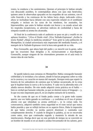 rostro,	la	conducta	y	los	sentimientos.	Quienes	al	principio	le	habían	mirado
con	 descarado	 asombro,	 le	 contemplaban	 ahora	 con	 ojos	 más	 benévolos;
quienes	antes	le	observaban	apoyados	en	los	respaldos	de	sus	asientos,	con	el
ceño	 fruncido	 y	 las	 comisuras	 de	 los	 labios	 hacia	 abajo,	 indicando	 crítica,
ahora	se	inclinaban	hacia	delante	con	una	expresión	infantil	en	el	semblante
relajado;	 e	 incluso	 en	 las	 caras	 de	 los	 miedosos,	 los	 asustados,	 los
hipersensibles,	que	antes	le	habían	mirado	con	horror	y	su	estado	actual	aún
les	 inspiraba	 escepticismo,	 se	 advertían	 indicios	 de	 cordialidad	 y	 hasta	 de
simpatía	cuando	su	aroma	los	alcanzaba.
Al	final	de	la	conferencia	todo	el	auditorio	se	puso	en	pie	y	estalló	en	un
aplauso	frenético.	“¡Viva	el	fluido	vital!	¡Viva	Taillade-Espinasse!	¡Arriba	la
teoría	fluidal!	¡Abajo	la	medicina	ortodoxa!”	Esto	gritó	la	culta	población	de
Montpellier,	la	ciudad	universitaria	más	importante	del	mediodía	francés,	y	el
marqués	de	la	Taillade-Espinasse	vivió	la	hora	más	grande	de	su	vida.
Pero	Grenouille,	que	ahora	bajó	del	podio	y	se	mezcló	con	la	gente,	sabía
que	 las	 ovaciones	 iban	 dirigidas	 a	 él,	 exclusivamente	 a	 Jean-Baptiste
Grenouille,	aunque	ninguno	de	los	vitoreadores	presentes	en	el	aula	tenía	la
menor	idea	de	este	hecho.
	
	
34
	
Se	quedó	todavía	unas	semanas	en	Montpellier.	Había	conseguido	bastante
celebridad	y	le	invitaban	a	los	salones,	donde	le	hacían	preguntas	sobre	su	vida
en	la	caverna	y	su	curación	en	manos	del	marqués.	Siempre	tenía	que	repetir	la
historia	de	los	salteadores	de	caminos	que	lo	habían	secuestrado,	de	la	cesta
que	le	bajaban	hasta	la	cueva	y	de	la	escalera.	Y	cada	vez	la	adornaba	más	y	le
añadía	nuevos	detalles.	De	este	modo	adquirió	cierta	práctica	en	el	habla	—
bien	es	verdad	que	bastante	reducida,	ya	que	no	dominó	nunca	el	lenguaje—	y,
lo	que	era	más	importante	para	él,	en	un	empleo	rutinario	de	la	mentira.
Se	 dio	 cuenta	 de	 que	 en	 el	 fondo	 podía	 contar	 a	 la	 gente	 todo	 cuanto
quería;	una	vez	había	ganado	su	confianza	—y	confiaban	en	él	tras	el	primer
aliento	 con	 que	 inhalaban	 su	 aroma	 artificial—,	 se	 lo	 creían	 todo.	 En
consecuencia,	adquirió	también	cierta	seguridad	en	el	trato	social	que	nunca
había	poseído	y	que	se	reflejó	incluso	en	su	aspecto	físico.	Daba	la	impresión
de	 que	 había	 crecido;	 su	 joroba	 pareció	 disminuir	 y	 caminaba	 casi
completamente	derecho.	Y	cuando	le	dirigían	la	palabra,	ya	no	se	encorvaba
como	 antes,	 sino	 que	 continuaba	 erguido	 y	 mantenía	 la	 mirada	 de	 sus
interlocutores.	Huelga	decir	que	en	este	período	de	tiempo	no	se	convirtió	en
un	hombre	de	mundo	ni	en	un	dandi	o	asiduo	frecuentador	de	los	salones,	pero
Downloaded by jorge ulises legorreta carrera (legorretacarrerajorgeulises@gmail.com)
lOMoARcPSD|9989586
 