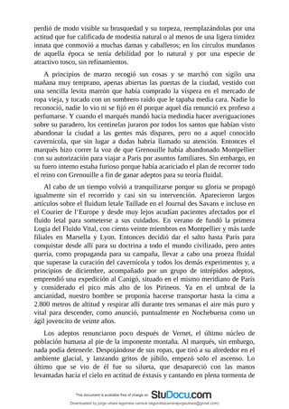 perdió	de	modo	visible	su	brusquedad	y	su	torpeza,	reemplazándolas	por	una
actitud	que	fue	calificada	de	modestia	natural	o	al	menos	de	una	ligera	timidez
innata	que	conmovió	a	muchas	damas	y	caballeros;	en	los	círculos	mundanos
de	 aquella	 época	 se	 tenía	 debilidad	 por	 lo	 natural	 y	 por	 una	 especie	 de
atractivo	tosco,	sin	refinamientos.
A	 principios	 de	 marzo	 recogió	 sus	 cosas	 y	 se	 marchó	 con	 sigilo	 una
mañana	muy	temprano,	apenas	abiertas	las	puertas	de	la	ciudad,	vestido	con
una	sencilla	levita	marrón	que	había	comprado	la	víspera	en	el	mercado	de
ropa	vieja,	y	tocado	con	un	sombrero	raído	que	le	tapaba	media	cara.	Nadie	lo
reconoció,	nadie	lo	vio	ni	se	fijó	en	él	porque	aquel	día	renunció	ex	profeso	a
perfumarse.	Y	cuando	el	marqués	mandó	hacia	mediodía	hacer	averiguaciones
sobre	su	paradero,	los	centinelas	juraron	por	todos	los	santos	que	habían	visto
abandonar	 la	 ciudad	 a	 las	 gentes	 más	 dispares,	 pero	 no	 a	 aquel	 conocido
cavernícola,	 que	 sin	 lugar	 a	 dudas	 habría	 llamado	 su	 atención.	 Entonces	 el
marqués	hizo	correr	la	voz	de	que	Grenouille	había	abandonado	Montpellier
con	su	autorización	para	viajar	a	París	por	asuntos	familiares.	Sin	embargo,	en
su	fuero	interno	estaba	furioso	porque	había	acariciado	el	plan	de	recorrer	todo
el	reino	con	Grenouille	a	fin	de	ganar	adeptos	para	su	teoría	fluidal.
Al	cabo	de	un	tiempo	volvió	a	tranquilizarse	porque	su	gloria	se	propagó
igualmente	 sin	 el	 recorrido	 y	 casi	 sin	 su	 intervención.	 Aparecieron	 largos
artículos	sobre	el	fluidum	letale	Taillade	en	el	Journal	des	Savans	e	incluso	en
el	Courier	de	l‘Europe	y	desde	muy	lejos	acudían	pacientes	afectados	por	el
fluido	 letal	 para	 someterse	 a	 sus	 cuidados.	 En	 verano	 de	 fundó	 la	 primera
Logia	del	Fluido	Vital,	con	ciento	veinte	miembros	en	Montpellier	y	más	tarde
filiales	 en	 Marsella	 y	 Lyon.	 Entonces	 decidió	 dar	 el	 salto	 hasta	 París	 para
conquistar	desde	allí	para	su	doctrina	a	todo	el	mundo	civilizado,	pero	antes
quería,	como	propaganda	para	su	campaña,	llevar	a	cabo	una	proeza	fluidal
que	superase	la	curación	del	cavernícola	y	todos	los	demás	experimentos	y,	a
principios	 de	 diciembre,	 acompañado	 por	 un	 grupo	 de	 intrépidos	 adeptos,
emprendió	una	expedición	al	Canigó,	situado	en	el	mismo	meridiano	de	París
y	 considerado	 el	 pico	 más	 alto	 de	 los	 Pirineos.	 Ya	 en	 el	 umbral	 de	 la
ancianidad,	 nuestro	 hombre	 se	 proponía	 hacerse	 transportar	 hasta	 la	 cima	 a
2.800	metros	de	altitud	y	respirar	allí	durante	tres	semanas	el	aire	más	puro	y
vital	 para	 descender,	 como	 anunció,	 puntualmente	 en	 Nochebuena	 como	 un
ágil	jovencito	de	veinte	años.
Los	 adeptos	 renunciaron	 poco	 después	 de	 Vernet,	 el	 último	 núcleo	 de
población	humana	al	pie	de	la	imponente	montaña.	Al	marqués,	sin	embargo,
nada	podía	detenerle.	Despojándose	de	sus	ropas,	que	tiró	a	su	alrededor	en	el
ambiente	 glacial,	 y	 lanzando	 gritos	 de	 júbilo,	 empezó	 solo	 el	 ascenso.	 Lo
último	 que	 se	 vio	 de	 él	 fue	 su	 silueta,	 que	 desapareció	 con	 las	 manos
levantadas	hacia	el	cielo	en	actitud	de	éxtasis	y	cantando	en	plena	tormenta	de
Downloaded by jorge ulises legorreta carrera (legorretacarrerajorgeulises@gmail.com)
lOMoARcPSD|9989586
 