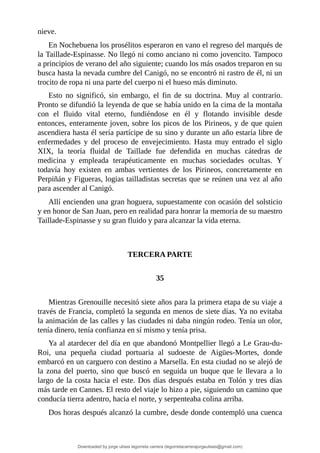 nieve.
En	Nochebuena	los	prosélitos	esperaron	en	vano	el	regreso	del	marqués	de
la	Taillade-Espinasse.	No	llegó	ni	como	anciano	ni	como	jovencito.	Tampoco
a	principios	de	verano	del	año	siguiente;	cuando	los	más	osados	treparon	en	su
busca	hasta	la	nevada	cumbre	del	Canigó,	no	se	encontró	ni	rastro	de	él,	ni	un
trocito	de	ropa	ni	una	parte	del	cuerpo	ni	el	hueso	más	diminuto.
Esto	 no	 significó,	 sin	 embargo,	 el	 fin	 de	 su	 doctrina.	 Muy	 al	 contrario.
Pronto	se	difundió	la	leyenda	de	que	se	había	unido	en	la	cima	de	la	montaña
con	 el	 fluido	 vital	 eterno,	 fundiéndose	 en	 él	 y	 flotando	 invisible	 desde
entonces,	enteramente	joven,	sobre	los	picos	de	los	Pirineos,	y	de	que	quien
ascendiera	hasta	él	sería	partícipe	de	su	sino	y	durante	un	año	estaría	libre	de
enfermedades	 y	 del	 proceso	 de	 envejecimiento.	 Hasta	 muy	 entrado	 el	 siglo
XIX,	 la	 teoría	 fluidal	 de	 Taillade	 fue	 defendida	 en	 muchas	 cátedras	 de
medicina	 y	 empleada	 terapéuticamente	 en	 muchas	 sociedades	 ocultas.	 Y
todavía	 hoy	 existen	 en	 ambas	 vertientes	 de	 los	 Pirineos,	 concretamente	 en
Perpiñán	y	Figueras,	logias	tailladistas	secretas	que	se	reúnen	una	vez	al	año
para	ascender	al	Canigó.
Allí	encienden	una	gran	hoguera,	supuestamente	con	ocasión	del	solsticio
y	en	honor	de	San	Juan,	pero	en	realidad	para	honrar	la	memoria	de	su	maestro
Taillade-Espinasse	y	su	gran	fluido	y	para	alcanzar	la	vida	eterna.
	
	
TERCERA	PARTE
	
35
	
Mientras	Grenouille	necesitó	siete	años	para	la	primera	etapa	de	su	viaje	a
través	de	Francia,	completó	la	segunda	en	menos	de	siete	días.	Ya	no	evitaba
la	animación	de	las	calles	y	las	ciudades	ni	daba	ningún	rodeo.	Tenía	un	olor,
tenía	dinero,	tenía	confianza	en	sí	mismo	y	tenía	prisa.
Ya	al	atardecer	del	día	en	que	abandonó	Montpellier	llegó	a	Le	Grau-du-
Roi,	 una	 pequeña	 ciudad	 portuaria	 al	 sudoeste	 de	 Aigües-Mortes,	 donde
embarcó	en	un	carguero	con	destino	a	Marsella.	En	esta	ciudad	no	se	alejó	de
la	zona	del	puerto,	sino	que	buscó	en	seguida	un	buque	que	le	llevara	a	lo
largo	de	la	costa	hacia	el	este.	Dos	días	después	estaba	en	Tolón	y	tres	días
más	tarde	en	Cannes.	El	resto	del	viaje	lo	hizo	a	pie,	siguiendo	un	camino	que
conducía	tierra	adentro,	hacia	el	norte,	y	serpenteaba	colina	arriba.
Dos	horas	después	alcanzó	la	cumbre,	desde	donde	contempló	una	cuenca
Downloaded by jorge ulises legorreta carrera (legorretacarrerajorgeulises@gmail.com)
lOMoARcPSD|9989586
 