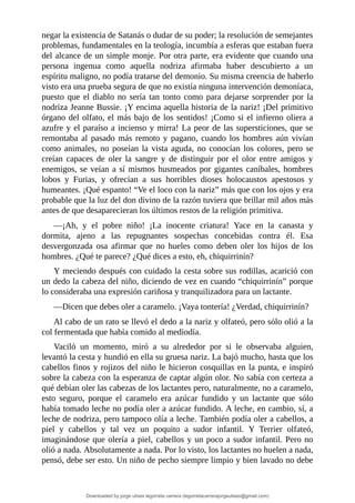 negar	la	existencia	de	Satanás	o	dudar	de	su	poder;	la	resolución	de	semejantes
problemas,	fundamentales	en	la	teología,	incumbía	a	esferas	que	estaban	fuera
del	alcance	de	un	simple	monje.	Por	otra	parte,	era	evidente	que	cuando	una
persona	 ingenua	 como	 aquella	 nodriza	 afirmaba	 haber	 descubierto	 a	 un
espíritu	maligno,	no	podía	tratarse	del	demonio.	Su	misma	creencia	de	haberlo
visto	era	una	prueba	segura	de	que	no	existía	ninguna	intervención	demoníaca,
puesto	que	el	diablo	no	sería	tan	tonto	como	para	dejarse	sorprender	por	la
nodriza	Jeanne	Bussie.	¡Y	encima	aquella	historia	de	la	nariz!	¡Del	primitivo
órgano	del	olfato,	el	más	bajo	de	los	sentidos!	¡Como	si	el	infierno	oliera	a
azufre	y	el	paraíso	a	incienso	y	mirra!	La	peor	de	las	supersticiones,	que	se
remontaba	al	pasado	más	remoto	y	pagano,	cuando	los	hombres	aún	vivían
como	animales,	no	poseían	la	vista	aguda,	no	conocían	los	colores,	pero	se
creían	 capaces	 de	 oler	 la	 sangre	 y	 de	 distinguir	 por	 el	 olor	 entre	 amigos	 y
enemigos,	se	veían	a	sí	mismos	husmeados	por	gigantes	caníbales,	hombres
lobos	 y	 Furias,	 y	 ofrecían	 a	 sus	 horribles	 dioses	 holocaustos	 apestosos	 y
humeantes.	¡Qué	espanto!	“Ve	el	loco	con	la	nariz”	más	que	con	los	ojos	y	era
probable	que	la	luz	del	don	divino	de	la	razón	tuviera	que	brillar	mil	años	más
antes	de	que	desaparecieran	los	últimos	restos	de	la	religión	primitiva.
—¡Ah,	 y	 el	 pobre	 niño!	 ¡La	 inocente	 criatura!	 Yace	 en	 la	 canasta	 y
dormita,	 ajeno	 a	 las	 repugnantes	 sospechas	 concebidas	 contra	 él.	 Esa
desvergonzada	 osa	 afirmar	 que	 no	 hueles	 como	 deben	 oler	 los	 hijos	 de	 los
hombres.	¿Qué	te	parece?	¿Qué	dices	a	esto,	eh,	chiquirrinín?
Y	meciendo	después	con	cuidado	la	cesta	sobre	sus	rodillas,	acarició	con
un	dedo	la	cabeza	del	niño,	diciendo	de	vez	en	cuando	“chiquirrinín”	porque
lo	consideraba	una	expresión	cariñosa	y	tranquilizadora	para	un	lactante.
—Dicen	que	debes	oler	a	caramelo.	¡Vaya	tontería!	¿Verdad,	chiquirrinín?
Al	cabo	de	un	rato	se	llevó	el	dedo	a	la	nariz	y	olfateó,	pero	sólo	olió	a	la
col	fermentada	que	había	comido	al	mediodía.
Vaciló	 un	 momento,	 miró	 a	 su	 alrededor	 por	 si	 le	 observaba	 alguien,
levantó	la	cesta	y	hundió	en	ella	su	gruesa	nariz.	La	bajó	mucho,	hasta	que	los
cabellos	finos	y	rojizos	del	niño	le	hicieron	cosquillas	en	la	punta,	e	inspiró
sobre	la	cabeza	con	la	esperanza	de	captar	algún	olor.	No	sabía	con	certeza	a
qué	debían	oler	las	cabezas	de	los	lactantes	pero,	naturalmente,	no	a	caramelo,
esto	 seguro,	 porque	 el	 caramelo	 era	 azúcar	 fundido	 y	 un	 lactante	 que	 sólo
había	tomado	leche	no	podía	oler	a	azúcar	fundido.	A	leche,	en	cambio,	sí,	a
leche	de	nodriza,	pero	tampoco	olía	a	leche.	También	podía	oler	a	cabellos,	a
piel	 y	 cabellos	 y	 tal	 vez	 un	 poquito	 a	 sudor	 infantil.	 Y	 Terrier	 olfateó,
imaginándose	que	olería	a	piel,	cabellos	y	un	poco	a	sudor	infantil.	Pero	no
olió	a	nada.	Absolutamente	a	nada.	Por	lo	visto,	los	lactantes	no	huelen	a	nada,
pensó,	debe	ser	esto.	Un	niño	de	pecho	siempre	limpio	y	bien	lavado	no	debe
Downloaded by jorge ulises legorreta carrera (legorretacarrerajorgeulises@gmail.com)
lOMoARcPSD|9989586
 