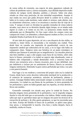de	 varias	 millas	 de	 extensión,	 una	 especie	 de	 plato	 gigantesco	 rodeado	 de
colinas	de	pendiente	suave	y	sierras	escarpadas,	cuya	dilatada	depresión	estaba
cubierta	 de	 campos	 recién	 labrados,	 jardines	 y	 olivares.	 Sobre	 este	 plato
reinaba	 un	 clima	 muy	 particular,	 de	 una	 intimidad	 sorprendente.	 Aunque	 el
mar	 estaba	 tan	 cerca	 que	 podía	 divisarse	 desde	 la	 cumbre	 de	 la	 colina,	 no
había	en	la	cuenca	nada	marítimo,	nada	salado	ni	arenoso,	nada	abierto,	sino
un	aislamiento	silencioso,	como	si	se	encontrara	a	muchos	días	de	viaje	de	la
costa.	Y	aunque	al	norte	se	elevaban	las	grandes	montañas	de	cimas	todavía
nevadas,	cuya	nieve	no	se	derretiría	durante	algún	tiempo,	no	se	notaba	nada
áspero	 ni	 crudo	 y	 el	 viento	 no	 era	 frío.	 La	 primavera	 estaba	 mucho	 más
adelantada	 que	 en	 Montpellier.	 Un	 fino	 vapor	 cubría	 los	 campos	 como	 una
campana	de	cristal.	Los	almendros	y	albaricoqueros	estaban	en	flor	y	en	el	aire
templado	flotaba	el	perfume	de	los	narcisos.
Al	otro	lado	de	la	gran	depresión,	tal	vez	a	una	distancia	de	dos	millas,	se
extendía	 o,	 mejor	 dicho,	 se	 encaramaba	 a	 las	 montañas	 una	 ciudad.	 Vista
desde	 lejos	 no	 causaba	 una	 impresión	 de	 grandiosidad;	 carecía	 de	 una
imponente	catedral	que	sobresaliera	de	las	casas,	y	en	su	lugar	sólo	había	un
campanario	 chato.	 Tampoco	 tenía	 una	 fortaleza	 en	 un	 punto	 estratégico	 ni
edificios	que	llamaran	la	atención	por	su	magnificencia.	Las	murallas	parecían
más	bien	endebles	y	aquí	y	allá	surgían	casas	fuera	de	sus	límites,	sobre	todo
hacia	la	llanura,	prestando	a	la	ciudad	un	aspecto	algo	abandonado,	como	si
hubiera	 sido	 conquistada	 y	 sitiada	 demasiadas	 veces	 y	 estuviera	 harta	 de
ofrecer	una	resistencia	seria	a	futuros	invasores,	pero	no	por	debilidad,	sino
por	 indolencia	 o	 incluso	 por	 un	 sentimiento	 de	 fuerza.	 Parecía	 no	 necesitar
ninguna	ostentación.	Dominaba	la	gran	cuenca	perfumada	que	tenía	a	sus	pies
y	esto	parecía	bastarle.
Este	lugar	a	la	vez	modesto	y	consciente	del	propio	valor	era	la	ciudad	de
Grasse,	desde	hacía	varios	decenios	indiscutida	metrópoli	de	la	producción	y
el	 comercio	 de	 sustancias	 aromáticas,	 artículos	 de	 perfumería,	 jabones	 y
aceites.	Giuseppe	Baldini	había	mencionado	siempre	su	nombre	con	arrobado
entusiasmo.	La	ciudad	era	una	Roma	de	los	perfumes,	la	tierra	prometida	de
los	perfumistas	y	quien	no	había	ganado	aquí	sus	espuelas,	no	tenía	derecho	a
llevar	este	nombre.
Grenouille	 contempló	 con	 mirada	 muy	 grave	 la	 ciudad	 de	 Grasse.	 No
buscaba	ninguna	tierra	prometida	de	la	perfumería	y	no	le	inspiraba	ninguna
ilusión	la	vista	del	nido	que	se	encaramaba	a	las	laderas.	Había	venido	porque
sabía	que	aquí	se	aprendían	mejor	que	en	ninguna	otra	parte	las	técnicas	de	la
extracción	de	perfume	y	de	ellas	quería	apropiarse,	ya	que	las	necesitaba	para
sus	fines.	Extrajo	del	bolsillo	el	frasco	de	su	perfume,	se	aplicó	unas	gotas,
muy	 pocas,	 y	 reemprendió	 la	 marcha.	 Una	 hora	 y	 media	 después,	 hacia	 el
mediodía,	estaba	en	Grasse.
Downloaded by jorge ulises legorreta carrera (legorretacarrerajorgeulises@gmail.com)
lOMoARcPSD|9989586
 