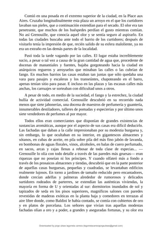 Comió	en	una	posada	en	el	extremo	superior	de	la	ciudad,	en	la	Place	aux
Aires.	Cruzaba	longitudinalmente	esta	plaza	un	arroyo	en	el	que	los	curtidores
lavaban	sus	pieles,	que	a	continuación	extendían	para	el	secado.	El	olor	era	tan
penetrante,	que	muchos	de	los	huéspedes	perdían	el	gusto	mientras	comían.
No	así	Grenouille,	que	conocía	aquel	olor	y	se	sentía	seguro	al	aspirarlo.	En
todas	las	ciudades	buscaba	ante	todo	el	barrio	de	los	curtidores;	después	de
visitarlo	tenía	la	impresión	de	que,	recién	salido	de	su	esfera	maloliente,	ya	no
era	un	extraño	en	las	demás	partes	de	la	localidad.
Pasó	toda	la	tarde	vagando	por	las	calles.	El	lugar	estaba	increíblemente
sucio,	a	pesar	o	tal	vez	a	causa	de	la	gran	cantidad	de	agua	que,	procedente	de
docenas	 de	 manantiales	 y	 fuentes,	 bajaba	 gorgoteando	 hacia	 la	 ciudad	 en
anárquicos	 regueros	 y	 arroyuelos	 que	 minaban	 las	 calles	 o	 las	 cubrían	 de
fango.	En	muchos	barrios	las	casas	estaban	tan	juntas	que	sólo	quedaba	una
vara	 para	 pasajes	 y	 escaleras	 y	 los	 transeúntes,	 chapoteando	 en	 el	 barro,
apenas	tenían	sitio	para	pasar.	E	incluso	en	las	plazas	y	las	escasas	calles	más
anchas,	los	carruajes	se	sorteaban	con	dificultad	unos	a	otros.
A	pesar	de	todo,	en	medio	de	la	suciedad,	el	fango	y	la	estrechez,	la	ciudad
bullía	 de	 actividad	 comercial.	 Grenouille	 descubrió	 en	 su	 recorrido	 nada
menos	que	siete	jabonerías,	una	docena	de	maestros	de	perfumería	y	guantería,
innumerables	destiladores,	talleres	de	pomadas	y	especierías	y	por	último	unos
siete	vendedores	de	perfumes	al	por	mayor.
Todos	 ellos	 eran	 comerciantes	 que	 disponían	 de	 grandes	 existencias	 de
sustancias	aromáticas,	aunque	por	el	aspecto	de	sus	casas	era	difícil	deducirlo.
Las	fachadas	que	daban	a	la	calle	impresionaban	por	su	modestia	burguesa	y,
sin	 embargo,	 lo	 que	 ocultaban	 en	 su	 interior,	 en	 gigantescos	 almacenes	 y
sótanos,	en	cubas	de	aceite,	en	pila	sobre	pila	del	más	fino	jabón	de	lavanda,
en	bombonas	de	aguas	florales,	vinos,	alcoholes,	en	balas	de	cuero	perfumado,
en	 sacos,	 arcas	 y	 cajas	 llenas	 a	 rebosar	 de	 toda	 clase	 de	 especias...	 —
Grenouille	lo	olía	con	todo	detalle	a	través	de	las	paredes	más	gruesas—	eran
riquezas	 que	 no	 poseían	 ni	 los	 príncipes.	 Y	 cuando	 olfateó	 más	 a	 fondo	 a
través	de	los	prosaicos	almacenes	y	tiendas,	descubrió	que	en	la	parte	posterior
de	 aquellas	 casas	 burguesas,	 pequeñas	 y	 cuadradas,	 se	 levantaban	 edificios
realmente	lujosos.	En	torno	a	jardines	de	tamaño	reducido	pero	encantadores,
donde	 crecían	 adelfas	 y	 palmeras	 alrededor	 de	 rumorosos	 y	 delicados
surtidores	 rodeados	 de	 parterres,	 se	 extendían	 las	 auténticas	 viviendas,	 la
mayoría	en	forma	de	U	y	orientadas	al	sur:	dormitorios	inundados	de	sol	y
tapizados	 de	 seda	 en	 los	 pisos	 superiores,	 magníficos	 salones	 con	 paredes
revestidas	de	maderas	exóticas	en	la	planta	baja	y	comedores	en	terrazas	al
aire	libre	donde,	como	Baldini	le	había	contado,	se	comía	con	cubiertos	de	oro
y	 en	 platos	 de	 porcelana.	 Los	 señores	 que	 vivían	 tras	 aquellas	 modestas
fachadas	olían	a	oro	y	a	poder,	a	grandes	y	aseguradas	fortunas,	y	su	olor	era
Downloaded by jorge ulises legorreta carrera (legorretacarrerajorgeulises@gmail.com)
lOMoARcPSD|9989586
 