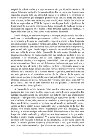 después	le	volvió	a	subir	y	a	bajar	de	nuevo,	sin	que	él	pudiera	evitarlo.	El
ataque	del	aroma	había	sido	demasiado	súbito.	Por	un	momento,	durante	unos
segundos,	 durante	 toda	 una	 eternidad,	 según	 se	 le	 antojó	 a	 él,	 el	 tiempo	 se
dobló	 o	 desapareció	 por	 completo,	 porque	 ya	 no	 sabía	 si	 ahora	 era	 ahora	 y
aquí	era	aquí,	o	ahora	era	entonces	y	aquí	era	allí,	o	sea	la	Rue	des	Marais	en
París,	en	septiembre	de	1753;	la	fragancia	que	llegaba	desde	el	jardín	era	la
fragancia	de	la	muchacha	pelirroja	que	había	asesinado.	El	hecho	de	volver	a
encontrar	esta	fragancia	en	el	mundo	le	hizo	derramar	lágrimas	de	beatitud...	y
la	posibilidad	de	que	no	fuera	cierto	le	dio	un	susto	de	muerte.
Sintió	vértigos,	se	tambaleó	un	poco	y	tuvo	que	apoyarse	en	la	muralla	y
deslizarse	con	lentitud	hasta	que	estuvo	en	cuclillas.	En	esta	posición,	mientras
se	recuperaba	y	frenaba	su	imaginación,	empezó	a	oliscar	la	fatal	fragancia
con	inspiraciones	más	cortas	y	menos	arriesgadas.	Y	concluyó	que	el	aroma	de
detrás	de	la	muralla	era	ciertamente	muy	parecido	al	de	la	muchacha	pelirroja,
pero	no	del	todo	igual.	Desde	luego	lo	emanaba	una	muchacha	pelirroja,	de
esto	 no	 cabía	 la	 menor	 duda.	 Grenouille	 la	 veía	 como	 dibujada	 en	 su
imaginación	olfativa:	no	estaba	quieta,	sino	que	saltaba	de	un	lado	a	otro,	se
acaloraba	 y	 se	 refrescaba,	 por	 lo	 visto	 jugando	 a	 algo	 que	 requería
movimientos	rápidos	y	acto	seguido,	inmovilidad...	con	otra	persona	de	olor
totalmente	mediocre.	Tenía	una	piel	de	blancura	deslumbrante,	ojos	verdosos	y
pecas	en	la	cara,	el	cuello	y	los	pechos...	es	decir	—Grenouille	contuvo	un
instante	el	aliento,	luego	olfateó	con	más	fuerza	e	intentó	evocar	el	recuerdo
olfatorio	de	la	muchacha	de	la	Rue	des	Marais—	¡es	decir,	esta	muchacha	aún
no	 tenía	 pechos	 en	 el	 verdadero	 sentido	 de	 la	 palabra!	 Tenía	 apenas	 un
principio	de	pechos,	tenía	ondulaciones	indescriptiblemente	suaves	y	apenas
olorosas,	rodeadas	de	pecas,	formadas	tal	vez	hacía	sólo	pocos	días,	tal	vez
pocas	 horas...	 tal	 vez	 en	 este	 momento.	 En	 una	 palabra:	 la	 muchacha	 era
todavía	una	niña.	¡Pero,	qué	niña!
A	Grenouille	le	sudaba	la	frente.	Sabía	que	los	niños	no	olían	de	manera
particular,	tan	poco	como	las	flores	aún	verdes	antes	de	abrir	sus	pétalos.	En
cambio	ésta,	este	capullo	casi	cerrado	del	otro	lado	del	muro,	que	ahora	mismo
empezaba	—sin	que	nadie,	excepto	Grenouille,	se	apercibiera	de	ello—	a	abrir
sus	odoríferos	pétalos,	olía	ya	de	modo	tan	divino	y	sobrecogedor	que,	cuando
floreciera	del	todo,	emanaría	un	perfume	que	el	mundo	no	había	olido	jamás.
Ahora	 ya	 huele	 mejor,	 pensó	 Grenouille,	 que	 la	 muchacha	 de	 la	 Rue	 des
Marais;	 con	 menos	 fuerza,	 menos	 exuberancia,	 pero	 más	 delicadeza,	 más
facetas	y,	al	mismo	tiempo,	más	naturalidad.	Dentro	de	uno	o	dos	años,	esta
fragancia	 habría	 madurado	 y	 adquirido	 una	 impetuosidad	 a	 la	 que	 nadie,
hombre	o	mujer,	podría	sustraerse.	Y	la	gente	sería	dominada,	desarmada	y
quedaría	indefensa	ante	el	hechizo	de	esta	muchacha,	sin	que	nadie	supiera	la
razón.	Y	como	la	gente	es	estúpida	y	sólo	sabe	usar	la	nariz	para	resollar,	pero
cree	reconocerlo	todo	con	los	ojos,	dirían	todos	que	era	porque	la	muchacha
Downloaded by jorge ulises legorreta carrera (legorretacarrerajorgeulises@gmail.com)
lOMoARcPSD|9989586
 