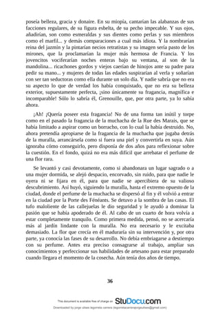 poseía	belleza,	gracia	y	donaire.	En	su	miopía,	cantarían	las	alabanzas	de	sus
facciones	regulares,	de	su	figura	esbelta,	de	su	pecho	impecable.	Y	sus	ojos,
añadirían,	 son	 como	 esmeraldas	 y	 sus	 dientes	 como	 perlas	 y	 sus	 miembros
como	el	marfil...	y	demás	comparaciones	a	cual	más	idiota.	Y	la	nombrarían
reina	del	jazmín	y	la	pintarían	necios	retratistas	y	su	imagen	sería	pasto	de	los
mirones,	 que	 la	 proclamarían	 la	 mujer	 más	 hermosa	 de	 Francia.	 Y	 los
jovencitos	 vociferarían	 noches	 enteras	 bajo	 su	 ventana,	 al	 son	 de	 la
mandolina...	ricachones	gordos	y	viejos	caerían	de	hinojos	ante	su	padre	para
pedir	su	mano...	y	mujeres	de	todas	las	edades	suspirarían	al	verla	y	soñarían
con	ser	tan	seductoras	como	ella	durante	un	solo	día.	Y	nadie	sabría	que	no	era
su	 aspecto	 lo	 que	 de	 verdad	 los	 había	 conquistado,	 que	 no	 era	 su	 belleza
exterior,	supuestamente	perfecta,	¡sino	únicamente	su	fragancia,	magnífica	e
incomparable!	Sólo	lo	sabría	él,	Grenouille,	que,	por	otra	parte,	ya	lo	sabía
ahora.
¡Ah!	 ¡Quería	 poseer	 esta	 fragancia!	 No	 de	 una	 forma	 tan	 inútil	 y	 torpe
como	en	el	pasado	la	fragancia	de	la	muchacha	de	la	Rue	des	Marais,	que	se
había	limitado	a	aspirar	como	un	borracho,	con	lo	cual	la	había	destruido.	No,
ahora	pretendía	apropiarse	de	la	fragancia	de	la	muchacha	que	jugaba	detrás
de	la	muralla,	arrancársela	como	si	fuera	una	piel	y	convertirla	en	suya.	Aún
ignoraba	cómo	conseguirlo,	pero	disponía	de	dos	años	para	reflexionar	sobre
la	cuestión.	En	el	fondo,	quizá	no	era	más	difícil	que	arrebatar	el	perfume	de
una	flor	rara.
Se	levantó	y	casi	devotamente,	como	si	abandonara	un	lugar	sagrado	o	a
una	mujer	dormida,	se	alejó	despacio,	encorvado,	sin	ruido,	para	que	nadie	le
oyera	 ni	 se	 fijara	 en	 él,	 para	 que	 nadie	 se	 apercibiera	 de	 su	 valioso
descubrimiento.	Así	huyó,	siguiendo	la	muralla,	hasta	el	extremo	opuesto	de	la
ciudad,	donde	el	perfume	de	la	muchacha	se	dispersó	al	fin	y	él	volvió	a	entrar
en	la	ciudad	por	la	Porte	des	Fénéants.	Se	detuvo	a	la	sombra	de	las	casas.	El
tufo	 maloliente	 de	 las	 callejuelas	 le	 dio	 seguridad	 y	 le	 ayudó	 a	 dominar	 la
pasión	que	se	había	apoderado	de	él.	Al	cabo	de	un	cuarto	de	hora	volvía	a
estar	completamente	tranquilo.	Como	primera	medida,	pensó,	no	se	acercaría
más	 al	 jardín	 lindante	 con	 la	 muralla.	 No	 era	 necesario	 y	 le	 excitaba
demasiado.	La	flor	que	crecía	en	él	maduraría	sin	su	intervención	y,	por	otra
parte,	ya	conocía	las	fases	de	su	desarrollo.	No	debía	embriagarse	a	destiempo
con	 su	 perfume.	 Antes	 era	 preciso	 consagrarse	 al	 trabajo,	 ampliar	 sus
conocimientos	y	perfeccionar	sus	habilidades	de	artesano	para	estar	preparado
cuando	llegara	el	momento	de	la	cosecha.	Aún	tenía	dos	años	de	tiempo.
	
	
36
	
Downloaded by jorge ulises legorreta carrera (legorretacarrerajorgeulises@gmail.com)
lOMoARcPSD|9989586
 
