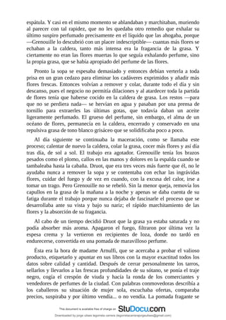 espátula.	Y	casi	en	el	mismo	momento	se	ablandaban	y	marchitaban,	muriendo
al	 parecer	 con	 tal	 rapidez,	 que	 no	 les	 quedaba	 otro	 remedio	 que	 exhalar	 su
último	suspiro	perfumado	precisamente	en	el	líquido	que	las	ahogaba,	porque
—Grenouille	lo	descubrió	con	un	placer	indescriptible—	cuantas	más	flores	se
echaban	 a	 la	 caldera,	 tanto	 más	 intensa	 era	 la	 fragancia	 de	 la	 grasa.	 Y
ciertamente	no	eran	las	flores	muertas	lo	que	seguía	exhalando	perfume,	sino
la	propia	grasa,	que	se	había	apropiado	del	perfume	de	las	flores.
Pronto	 la	 sopa	 se	 espesaba	 demasiado	 y	 entonces	 debían	 verterla	 a	 toda
prisa	en	un	gran	cedazo	para	eliminar	los	cadáveres	exprimidos	y	añadir	más
flores	frescas.	Entonces	volvían	a	remover	y	colar,	durante	todo	el	día	y	sin
descanso,	pues	el	negocio	no	permitía	dilaciones	y	al	atardecer	toda	la	partida
de	flores	tenía	que	haberse	cocido	en	la	caldera	de	grasa.	Los	restos	—para
que	no	se	perdiera	nada—	se	hervían	en	agua	y	pasaban	por	una	prensa	de
tornillo	 para	 extraerles	 las	 últimas	 gotas,	 que	 todavía	 daban	 un	 aceite
ligeramente	 perfumado.	 El	 grueso	 del	 perfume,	 sin	 embargo,	 el	 alma	 de	 un
océano	 de	 flores,	 permanecía	 en	 la	 caldera,	 encerrado	 y	 conservado	 en	 una
repulsiva	grasa	de	tono	blanco	grisáceo	que	se	solidificaba	poco	a	poco.
Al	 día	 siguiente	 se	 continuaba	 la	 maceración,	 como	 se	 llamaba	 este
proceso;	calentar	de	nuevo	la	caldera,	colar	la	grasa,	cocer	más	flores	y	así	día
tras	 día,	 de	 sol	 a	 sol.	 El	 trabajo	 era	 agotador.	 Grenouille	 tenía	 los	 brazos
pesados	como	el	plomo,	callos	en	las	manos	y	dolores	en	la	espalda	cuando	se
tambaleaba	hasta	la	cabaña.	Druot,	que	era	tres	veces	más	fuerte	que	él,	no	le
ayudaba	 nunca	 a	 remover	 la	 sopa	 y	 se	 contentaba	 con	 echar	 las	 ingrávidas
flores,	cuidar	del	fuego	y	de	vez	en	cuando,	con	la	excusa	del	calor,	irse	a
tomar	un	trago.	Pero	Grenouille	no	se	rebeló.	Sin	la	menor	queja,	removía	los
capullos	en	la	grasa	de	la	mañana	a	la	noche	y	apenas	se	daba	cuenta	de	su
fatiga	durante	el	trabajo	porque	nunca	dejaba	de	fascinarle	el	proceso	que	se
desarrollaba	 ante	 su	 vista	 y	 bajo	 su	 nariz;	 el	 rápido	 marchitamiento	 de	 las
flores	y	la	absorción	de	su	fragancia.
Al	cabo	de	un	tiempo	decidió	Druot	que	la	grasa	ya	estaba	saturada	y	no
podía	 absorber	 más	 aroma.	 Apagaron	 el	 fuego,	 filtraron	 por	 última	 vez	 la
espesa	 crema	 y	 la	 vertieron	 en	 recipientes	 de	 loza,	 donde	 no	 tardó	 en
endurecerse,	convertida	en	una	pomada	de	maravilloso	perfume.
Ésta	era	la	hora	de	madame	Arnulfi,	que	se	acercaba	a	probar	el	valioso
producto,	etiquetarlo	y	apuntar	en	sus	libros	con	la	mayor	exactitud	todos	los
datos	 sobre	 calidad	 y	 cantidad.	 Después	 de	 cerrar	 personalmente	 los	 tarros,
sellarlos	y	llevarlos	a	las	frescas	profundidades	de	su	sótano,	se	ponía	el	traje
negro,	 cogía	 el	 crespón	 de	 viuda	 y	 hacía	 la	 ronda	 de	 los	 comerciantes	 y
vendedores	de	perfumes	de	la	ciudad.	Con	palabras	conmovedoras	describía	a
los	 caballeros	 su	 situación	 de	 mujer	 sola,	 escuchaba	 ofertas,	 comparaba
precios,	suspiraba	y	por	último	vendía...	o	no	vendía.	La	pomada	fragante	se
Downloaded by jorge ulises legorreta carrera (legorretacarrerajorgeulises@gmail.com)
lOMoARcPSD|9989586
 