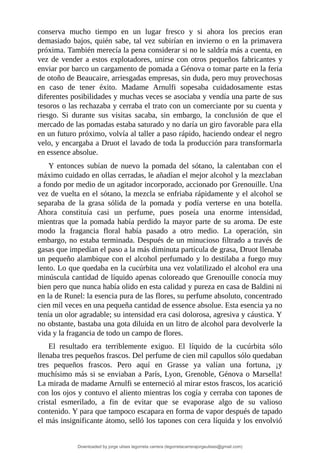 conserva	 mucho	 tiempo	 en	 un	 lugar	 fresco	 y	 si	 ahora	 los	 precios	 eran
demasiado	bajos,	quién	sabe,	tal	vez	subirían	en	invierno	o	en	la	primavera
próxima.	También	merecía	la	pena	considerar	si	no	le	saldría	más	a	cuenta,	en
vez	de	vender	a	estos	explotadores,	unirse	con	otros	pequeños	fabricantes	y
enviar	por	barco	un	cargamento	de	pomada	a	Génova	o	tomar	parte	en	la	feria
de	otoño	de	Beaucaire,	arriesgadas	empresas,	sin	duda,	pero	muy	provechosas
en	 caso	 de	 tener	 éxito.	 Madame	 Arnulfi	 sopesaba	 cuidadosamente	 estas
diferentes	posibilidades	y	muchas	veces	se	asociaba	y	vendía	una	parte	de	sus
tesoros	o	las	rechazaba	y	cerraba	el	trato	con	un	comerciante	por	su	cuenta	y
riesgo.	 Si	 durante	 sus	 visitas	 sacaba,	 sin	 embargo,	 la	 conclusión	 de	 que	 el
mercado	de	las	pomadas	estaba	saturado	y	no	daría	un	giro	favorable	para	ella
en	un	futuro	próximo,	volvía	al	taller	a	paso	rápido,	haciendo	ondear	el	negro
velo,	y	encargaba	a	Druot	el	lavado	de	toda	la	producción	para	transformarla
en	essence	absolue.
Y	 entonces	 subían	 de	 nuevo	 la	 pomada	 del	 sótano,	 la	 calentaban	 con	 el
máximo	cuidado	en	ollas	cerradas,	le	añadían	el	mejor	alcohol	y	la	mezclaban
a	fondo	por	medio	de	un	agitador	incorporado,	accionado	por	Grenouille.	Una
vez	de	vuelta	en	el	sótano,	la	mezcla	se	enfriaba	rápidamente	y	el	alcohol	se
separaba	 de	 la	 grasa	 sólida	 de	 la	 pomada	 y	 podía	 verterse	 en	 una	 botella.
Ahora	 constituía	 casi	 un	 perfume,	 pues	 poseía	 una	 enorme	 intensidad,
mientras	que	la	pomada	había	perdido	la	mayor	parte	de	su	aroma.	De	este
modo	 la	 fragancia	 floral	 había	 pasado	 a	 otro	 medio.	 La	 operación,	 sin
embargo,	no	estaba	terminada.	Después	de	un	minucioso	filtrado	a	través	de
gasas	que	impedían	el	paso	a	la	más	diminuta	partícula	de	grasa,	Druot	llenaba
un	pequeño	alambique	con	el	alcohol	perfumado	y	lo	destilaba	a	fuego	muy
lento.	Lo	que	quedaba	en	la	cucúrbita	una	vez	volatilizado	el	alcohol	era	una
minúscula	cantidad	de	líquido	apenas	coloreado	que	Grenouille	conocía	muy
bien	pero	que	nunca	había	olido	en	esta	calidad	y	pureza	en	casa	de	Baldini	ni
en	la	de	Runel:	la	esencia	pura	de	las	flores,	su	perfume	absoluto,	concentrado
cien	mil	veces	en	una	pequeña	cantidad	de	essence	absolue.	Esta	esencia	ya	no
tenía	un	olor	agradable;	su	intensidad	era	casi	dolorosa,	agresiva	y	cáustica.	Y
no	obstante,	bastaba	una	gota	diluida	en	un	litro	de	alcohol	para	devolverle	la
vida	y	la	fragancia	de	todo	un	campo	de	flores.
El	 resultado	 era	 terriblemente	 exiguo.	 El	 líquido	 de	 la	 cucúrbita	 sólo
llenaba	tres	pequeños	frascos.	Del	perfume	de	cien	mil	capullos	sólo	quedaban
tres	 pequeños	 frascos.	 Pero	 aquí	 en	 Grasse	 ya	 valían	 una	 fortuna,	 ¡y
muchísimo	más	si	se	enviaban	a	París,	Lyon,	Grenoble,	Génova	o	Marsella!
La	mirada	de	madame	Arnulfi	se	enterneció	al	mirar	estos	frascos,	los	acarició
con	los	ojos	y	contuvo	el	aliento	mientras	los	cogía	y	cerraba	con	tapones	de
cristal	 esmerilado,	 a	 fin	 de	 evitar	 que	 se	 evaporase	 algo	 de	 su	 valioso
contenido.	Y	para	que	tampoco	escapara	en	forma	de	vapor	después	de	tapado
el	más	insignificante	átomo,	selló	los	tapones	con	cera	líquida	y	los	envolvió
Downloaded by jorge ulises legorreta carrera (legorretacarrerajorgeulises@gmail.com)
lOMoARcPSD|9989586
 