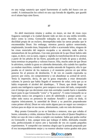 en	 una	 vejiga	 natatoria	 que	 sujetó	 fuertemente	 al	 cuello	 del	 frasco	 con	 un
cordel.	A	continuación	los	colocó	en	una	caja	forrada	de	algodón,	que	guardó
en	el	sótano	bajo	siete	llaves.
	
	
37
	
En	 abril	 maceraron	 retama	 y	 azahar,	 en	 mayo,	 un	 mar	 de	 rosas	 cuya
fragancia	sumergió	a	la	ciudad	durante	todo	un	mes	en	una	niebla	invisible,
dulce	 como	 la	 crema.	 Grenouille	 trabajaba	 sin	 parar.	 Humilde,	 con	 una
docilidad	propia	de	un	esclavo,	desempeñaba	todas	las	tareas	pesadas	que	le
encomendaba	 Druot.	 Sin	 embargo,	 mientras	 parecía	 apático	 removiendo,
emplastando,	lavando	tinas,	limpiando	el	taller	o	acarreando	leños,	ninguna	de
las	 cosas	 esenciales	 del	 negocio	 escapaba	 a	 su	 atención,	 nada	 sobre	 la
metamorfosis	de	los	perfumes.	Con	más	precisión	de	la	que	Druot	habría	sido
capaz,	es	decir,	con	su	nariz,	seguía	y	vigilaba	la	transformación	de	los	aromas
a	partir	de	los	pétalos	de	las	flores,	pasando	por	el	baño	de	grasa	y	alcohol,
hasta	terminar	en	pequeños	y	valiosos	frascos.	Olía,	mucho	antes	de	que	Druot
lo	advirtiera,	cuándo	la	grasa	se	calentaba	demasiado,	olía	cuándo	los	capullos
ya	estaban	marchitos,	cuándo	la	sopa	estaba	saturada	de	fragancia;	olía	lo	que
pasaba	 en	 el	 interior	 de	 los	 matraces	 y	 el	 momento	 preciso	 en	 que	 debía
ponerse	 fin	 al	 proceso	 de	 destilación.	 Y	 de	 vez	 en	 cuando	 expresaba	 su
parecer;	por	cierto,	sin	comprometerse	y	sin	abandonar	su	actitud	de	servil.
Tenía	 la	 impresión,	 decía,	 de	 que	 la	 grasa	 empezaba	 a	 estar	 demasiado
caliente;	le	parecía	que	había	llegado	el	momento	de	colar;	creía	que	ya	se
había	 evaporado	 el	 alcohol	 del	 alambique...	 Y	 Druot,	 que	 desde	 luego	 no
poseía	una	inteligencia	superior,	pero	tampoco	era	tonto	del	todo,	comprendió
con	el	tiempo	que	sus	decisiones	eran	más	acertadas	cuando	hacía	o	mandaba
hacer	justo	lo	que	Grenouille	“creía”	o	“le	parecía”.	Y	como	Grenouille	no	se
expresaba	 nunca	 con	 arrogancia	 o	 aires	 de	 sabelotodo	 y	 porque	 jamás	 —¡y
sobre	 todo	 nunca	 en	 presencia	 de	 madame	 Arnulfi!—	 ponía	 en	 duda,	 ni
siquiera	 irónicamente,	 la	 autoridad	 de	 Druot	 y	 su	 posición	 preponderante
como	primer	oficial,	Druot	no	veía	razón	alguna	para	no	seguir	sus	consejos	e
incluso	para	no	dejar	en	sus	manos,	abiertamente,	cada	vez	más	decisiones.
Muy	pronto	Grenouille	ya	no	se	limitaba	a	remover,	sino	que	cebaba	el
horno,	calentaba	y	colaba,	mientras	Druot	iba	en	un	salto	al	Quatre	Dauphins	a
beber	un	vaso	de	vino	o	subía	a	cumplir	con	madame.	Sabía	que	podía	confiar
en	 Grenouille	 y	 éste,	 aunque	 tenía	 que	 trabajar	 el	 doble,	 disfrutaba	 estando
solo,	 perfeccionando	 el	 nuevo	 arte	 y	 haciendo	 de	 vez	 en	 cuando	 pequeños
experimentos.	Y	comprobó	con	inmensa	alegría	que	la	pomada	preparada	por
él	era	incomparablemente	mejor	y	su	essence	absolue	varios	grados	más	pura
Downloaded by jorge ulises legorreta carrera (legorretacarrerajorgeulises@gmail.com)
lOMoARcPSD|9989586
 