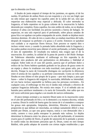 que	la	obtenida	con	Druot.
A	finales	de	junio	empezó	el	tiempo	de	los	jazmines,	en	agosto,	el	de	los
nardos.	El	perfume	de	ambas	flores	era	tan	exquisito	y	a	la	vez	tan	frágil,	que
no	 sólo	 tenían	 que	 cogerse	 los	 capullos	 antes	 de	 la	 salida	 del	 sol,	 sino	 que
requerían	 una	 elaboración	 muy	 especial	 y	 delicada.	 El	 calor	 mermaba	 su
fragancia,	 el	 baño	 repentino	 en	 la	 grasa	 caliente	 de	 la	 maceración	 la	 habría
destruido	por	completo.	Estos	capullos,	los	más	nobles	de	todos,	no	se	dejaban
arrancar	el	alma	con	facilidad;	era	preciso	sacársela	a	fuerza	de	halagos.	Se
esparcían,	 en	 una	 sala	 especial	 para	 el	 perfumado,	 sobre	 placas	 untadas	 de
grasa	fría	o	se	tapaban	con	paños	empapados	de	aceite,	donde	se	dejaban	morir
mientras	dormían.	Al	cabo	de	tres	o	cuatro	días	ya	estaban	marchitos	del	todo,
después	de	traspasar	su	perfume	a	la	grasa	y	el	aceite.	Entonces	se	quitaban
con	 cuidado	 y	 se	 esparcían	 flores	 frescas.	 Este	 proceso	 se	 repetía	 diez	 e
incluso	veinte	veces	y	cuando	la	pomada	había	absorbido	toda	la	fragancia	y
los	paños	podían	escurrirse	para	obtener	el	aceite	perfumado,	ya	había	llegado
el	 mes	 de	 septiembre.	 El	 resultado	 era	 todavía	 más	 exiguo	 que	 el	 de	 la
maceración.	En	cambio,	la	calidad	de	la	pasta	de	jazmín	o	del	Huile	Antique
de	 Tubéreuse	 obtenidos	 mediante	 el	 enfleurage	 en	 frío	 superaba	 la	 de
cualquier	 otro	 producto	 del	 arte	 perfumístico	 en	 delicadeza	 y	 fidelidad	 al
original.	 Sobre	 todo	 en	 el	 caso	 del	 jazmín,	 parecía	 que	 el	 perfume	 dulce	 y
erótico	de	las	flores	hubiera	quedado	grabado	en	las	placas	de	grasa	como	en
un	espejo	y	ahora	lo	irradiaran	con	toda	exactitud,	cum	grano	salis,	por	así
decirlo.	Porque	la	nariz	de	Grenouille	distinguía	sin	vacilación	la	diferencia
entre	el	aroma	de	los	capullos	y	su	perfume	concentrado.	Como	un	velo	sutil
flotaba	en	este	último	el	olor	propio	de	la	grasa	—por	más	limpia	y	pura	que
fuese—	sobre	la	fragancia	del	original,	lo	suavizaba,	debilitaba	su	intensidad,
tal	vez	hacía	incluso	soportable	su	belleza	para	las	personas	corrientes...	En
cualquier	caso,	el	enfleurage	en	frío	era	el	medio	más	refinado	y	efectivo	de
capturar	fragancias	delicadas.	No	existía	otro	mejor.	Y	si	el	método	aún	no
bastaba	para	satisfacer	totalmente	a	la	nariz	de	Grenouille,	éste	sabía	que	era
mil	veces	suficiente	para	engañar	a	un	mundo	de	narices	embotadas.
Al	poco	tiempo	aventajó	a	su	maestro	Druot	tanto	en	la	maceración	como
en	el	arte	del	perfumado	en	frío	y	se	lo	demostró	a	su	manera	discreta,	velada
y	sumisa.	Druot	le	confió	de	buena	gana	las	tareas	de	ir	al	matadero	a	comprar
las	 grasas	 más	 apropiadas,	 limpiarlas,	 derretirlas,	 filtrarlas	 y	 determinar	 la
proporción	en	que	debían	ser	mezcladas,	un	trabajo	sumamente	difícil	y	muy
temido	por	Druot,	ya	que	una	grasa	impura,	rancia	o	con	demasiado	olor	a
cerdo,	 carnero	 o	 vaca	 podía	 estropear	 la	 pomada	 más	 valiosa.	 Le	 dejaba
determinar	la	distancia	entre	las	placas	en	la	sala	del	perfumado,	el	momento
exacto	para	el	cambio	de	flores,	el	grado	de	saturación	de	la	pomada	y	pronto
le	confió	todas	las	decisiones	precarias	que	él,	Druot,	como	en	otro	tiempo
Baldini,	sólo	podía	adoptar	de	acuerdo	con	ciertas	reglas	establecidas	y	que
Downloaded by jorge ulises legorreta carrera (legorretacarrerajorgeulises@gmail.com)
lOMoARcPSD|9989586
 