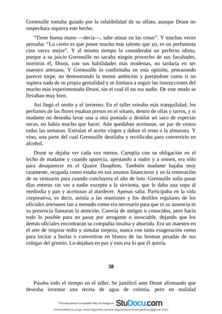 Grenouille	tomaba	guiado	por	la	infalibilidad	de	su	olfato,	aunque	Druot	no
sospechara	siquiera	este	hecho.
“Tiene	buena	mano	—decía—,	sabe	atinar	en	las	cosas”.	Y	muchas	veces
pensaba:	“Lo	cierto	es	que	posee	mucho	más	talento	que	yo,	es	un	perfumista
cien	 veces	 mejor”.	 Y	 al	 mismo	 tiempo	 lo	 consideraba	 un	 perfecto	 idiota,
porque	a	su	juicio	Grenouille	no	sacaba	ningún	provecho	de	sus	facultades,
mientras	 él,	 Druot,	 con	 sus	 habilidades	 más	 modestas,	 no	 tardaría	 en	 ser
maestro	 artesano.	 Y	 Grenouille	 lo	 confirmaba	 en	 esta	 opinión,	 procurando
parecer	 torpe,	 no	 demostrando	 la	 menor	 ambición	 y	 portándose	 como	 si	 no
supiera	nada	de	su	propia	genialidad	y	se	limitara	a	seguir	las	instrucciones	del
mucho	más	experimentado	Druot,	sin	el	cual	él	no	era	nadie.	De	este	modo	se
llevaban	muy	bien.
Así	llegó	el	otoño	y	el	invierno.	En	el	taller	reinaba	más	tranquilidad;	los
perfumes	de	las	flores	estaban	presos	en	el	sótano,	dentro	de	ollas	y	tarros,	y	si
madame	no	deseaba	lavar	una	u	otra	pomada	o	destilar	un	saco	de	especias
secas,	no	había	mucho	que	hacer.	Aún	quedaban	aceitunas,	un	par	de	cestos
todas	las	semanas.	Extraían	el	aceite	virgen	y	daban	el	resto	a	la	almazara.	Y
vino,	una	parte	del	cual	Grenouille	destilaba	y	rectificaba	para	convertirlo	en
alcohol.
Druot	 se	 dejaba	 ver	 cada	 vez	 menos.	 Cumplía	 con	 su	 obligación	 en	 el
lecho	de	madame	y	cuando	aparecía,	apestando	a	sudor	y	a	semen,	era	sólo
para	 desaparecer	 en	 el	 Quatre	 Dauphins.	 También	 madame	 bajaba	 muy
raramente,	ocupada	como	estaba	en	sus	asuntos	financieros	y	en	la	renovación
de	su	vestuario	para	cuando	concluyera	el	año	de	luto.	Grenouille	solía	pasar
días	 enteros	 sin	 ver	 a	 nadie	 excepto	 a	 la	 sirvienta,	 que	 le	 daba	 una	 sopa	 al
mediodía	y	pan	y	aceitunas	al	atardecer.	Apenas	salía.	Participaba	en	la	vida
corporativa,	 es	 decir,	 asistía	 a	 las	 reuniones	 y	 los	 desfiles	 regulares	 de	 los
oficiales	artesanos	tan	a	menudo	como	era	necesario	para	que	ni	su	ausencia	ni
su	presencia	llamaran	la	atención.	Carecía	de	amigos	o	conocidos,	pero	hacía
todo	 lo	 posible	 para	 no	 pasar	 por	 arrogante	 o	 insociable,	 dejando	 que	 los
demás	oficiales	encontraran	su	compañía	insulsa	y	aburrida.	Era	un	maestro	en
el	arte	de	inspirar	tedio	y	simular	torpeza,	nunca	con	tanta	exageración	como
para	 incitar	 a	 burlas	 o	 convertirse	 en	 blanco	 de	 las	 bromas	 pesadas	 de	 sus
colegas	del	gremio.	Lo	dejaban	en	paz	y	esto	era	lo	que	él	quería.
	
	
38
	
Pasaba	todo	el	tiempo	en	el	taller.	Se	justificó	ante	Druot	afirmando	que
deseaba	 inventar	 una	 receta	 de	 agua	 de	 colonia,	 pero	 en	 realidad
Downloaded by jorge ulises legorreta carrera (legorretacarrerajorgeulises@gmail.com)
lOMoARcPSD|9989586
 