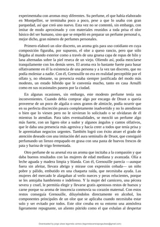 experimentaba	con	aromas	muy	diferentes.	Su	perfume,	el	que	había	elaborado
en	 Montpellier,	 se	 terminaba	 poco	 a	 poco,	 pese	 a	 que	 lo	 usaba	 con	 gran
parquedad,	así	que	creó	uno	nuevo.	Esta	vez	no	se	contentó,	sin	embargo,	con
imitar	 de	 modo	 aproximado	 y	 con	 materiales	 reunidos	 a	 toda	 prisa	 el	 olor
básico	del	ser	humano,	sino	que	se	empeñó	en	preparar	un	perfume	personal	o,
mejor	dicho,	gran	número	de	perfumes	personales.
Primero	elaboró	un	olor	discreto,	un	aroma	gris	para	uso	cotidiano	en	cuya
composición	 figuraba,	 por	 supuesto,	 el	 olor	 a	 queso	 rancio,	 pero	 que	 sólo
llegaba	al	mundo	exterior	como	a	través	de	una	gruesa	capa	de	ropas	de	hilo	y
lana	alternadas	sobre	la	piel	reseca	de	un	viejo.	Oliendo	así,	podía	mezclarse
tranquilamente	con	los	demás	seres.	El	aroma	era	lo	bastante	fuerte	para	basar
olfativamente	en	él	la	existencia	de	una	persona	y	a	la	vez	tan	discreto,	que	no
podía	molestar	a	nadie.	Con	él,	Grenouille	no	era	en	realidad	perceptible	por	el
olfato	 y,	 no	 obstante,	 su	 presencia	 estaba	 siempre	justificada	 del	 modo	 más
modesto,	 un	 estado	 híbrido	 que	 le	 convenía	 mucho,	 tanto	 en	 casa	 Arnulfi
como	en	sus	ocasionales	paseos	por	la	ciudad.
En	 algunas	 ocasiones,	 sin	 embargo,	 este	 modesto	 perfume	 tenía	 sus
inconvenientes.	 Cuando	 debía	 comprar	 algo	 por	 encargo	 de	 Druot	 o	 quería
proveerse	de	un	poco	de	algalia	o	unos	granos	de	almizcle,	podía	ocurrir	que
en	su	perfecta	discreción	pasara	completamente	inadvertido	y	no	lo	atendieran
o	 bien	 que	 lo	 viesen	 pero	 no	 le	 sirvieran	 lo	 solicitado	 o	 se	 olvidaran	 de	 él
mientras	 lo	 atendían.	 Para	 tales	 eventualidades,	 se	 mezcló	 un	 perfume	 algo
más	fuerte,	con	un	ligero	olor	a	sudor	y	algunos	ángulos	y	cantos	olfativos,
que	le	daba	una	presencia	más	agresiva	y	hacía	creer	a	todos	que	tenía	prisa	y
le	apremiaban	negocios	urgentes.	También	logró	con	éxito	atraer	el	grado	de
atención	deseado	con	una	imitación	del	aura	seminalis	de	Druot,	que	consiguió
perfumando	un	lienzo	empapado	en	grasa	con	una	pasta	de	huevos	frescos	de
pata	y	harina	de	trigo	fermentada.
Otro	perfume	de	su	arsenal	era	un	aroma	que	incitaba	a	la	compasión	y	que
daba	buenos	resultados	con	las	mujeres	de	edad	mediana	y	avanzada.	Olía	a
leche	aguada	y	madera	limpia	y	blanda.	Con	él,	Grenouille	parecía	—aunque
fuera	 sin	 afeitar,	 llevara	 abrigo	 y	 mirase	 con	 expresión	 ceñuda—	 un	 niño
pobre	 y	 pálido,	 embutido	 en	 una	 chaqueta	 raída,	 que	 necesitaba	 ayuda.	 Las
mujeres	del	mercado	le	alargaban	al	verlo	nueces	y	peras	relucientes,	porque
se	les	antojaba	hambriento	e	indefenso.	Y	la	mujer	del	carnicero,	una	pécora
severa	y	cruel,	le	permitía	elegir	y	llevarse	gratis	apestosos	restos	de	huesos	y
carne	porque	su	aroma	de	inocencia	conmovía	su	corazón	maternal.	Con	estos
restos	 conseguía	 Grenouille,	 diluyéndolos	 directamente	 en	 alcohol,	 los
componentes	principales	de	un	olor	que	se	aplicaba	cuando	necesitaba	estar
solo	 y	 ser	 evitado	 por	 todos.	 Este	 olor	 creaba	 en	 su	 entorno	 una	 atmósfera
ligeramente	repugnante,	un	aliento	pútrido	como	el	que	exhalan	al	despertar
Downloaded by jorge ulises legorreta carrera (legorretacarrerajorgeulises@gmail.com)
lOMoARcPSD|9989586
 