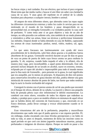 las	bocas	viejas	y	mal	cuidadas.	Era	tan	efectivo,	que	incluso	el	poco	exigente
Druot	tenía	que	dar	media	vuelta	y	buscar	el	aire	libre	sin	saber	con	claridad	la
causa	 de	 su	 asco.	 Y	 unas	 gotas	 del	 repelente	 en	 el	 umbral	 de	 la	 cabaña
bastaban	para	ahuyentar	a	cualquier	intruso,	hombre	o	animal.
Al	amparo	de	estos	diferentes	olores,	que	alternaba	como	las	ropas	según
las	diferentes	circunstancias	externas	y	todos	los	cuales	le	servían	para	no	ser
molestado	 en	 el	 mundo	 de	 los	 hombres	 y	 pasar	 desapercibido	 en	 su
personalidad	real,	se	entregaba	Grenouille	a	su	verdadera	pasión:	la	caza	sutil
de	 perfumes.	 Y	 como	 tenía	 ante	 sí	 un	 gran	 objetivo	 y	 más	 de	 un	 año	 de
tiempo,	no	sólo	procedía	con	ardiente	celo,	sino	también	de	un	modo	planeado
y	sistemático	a	afilar	sus	armas,	limar	sus	técnicas	y	perfeccionar	lentamente
sus	métodos.	Empezó	donde	se	había	detenido	en	casa	de	Baldini,	capturando
los	 aromas	 de	 cosas	 inanimadas:	 piedras,	 metal,	 vidrio,	 madera,	 sal,	 agua,
aire...
Lo	 que	 antes	 fracasara	 tan	 lastimosamente	 con	 ayuda	 del	 tosco
procedimiento	de	la	destilación,	salió	bien	ahora	gracias	a	la	poderosa	fuerza
absorbente	de	las	grasas.	Grenouille	envolvió	durante	un	par	de	días	en	grasa
de	vaca	un	pomo	de	puerta	de	latón	cuyo	fresco	aroma	un	poco	mohoso	le
gustaba.	 Y,	 oh,	 sorpresa,	 cuando	 hubo	 raspado	 el	 sebo	 y	 lo	 olfateó,	 olía	 de
manera	muy	vaga,	pero	inconfundible,	a	aquel	pomo	determinado.	Este	olor
persistió	incluso	después	de	un	lavado	en	alcohol,	suave	en	extremo,	remoto,
eclipsado	por	el	vapor	del	alcohol	e	imperceptible	para	todo	el	mundo	menos
para	la	fina	nariz	de	Grenouille...	pero	presente	en	la	grasa,	lo	cual	significaba
que	era	asequible,	por	lo	menos	en	principio.	Si	dispusiera	de	diez	mil	pomos
para	conservarlos	envueltos	en	grasa	durante	mil	días,	podría	obtener	una	gota
minúscula	de	essence	absolue	de	pomo	de	latón,	tan	fuerte	que	todos	tendrían
bajo	la	nariz	la	ilusión	irrefutable	del	original.
Consiguió	lo	mismo	con	el	poroso	aroma	de	cal	de	una	piedra	que	encontró
en	el	bosque	de	olivos,	delante	de	su	cabaña.	La	maceró	y	obtuvo	una	pequeña
bola	 de	 pomada	 pétrea	 cuyo	 olor	 infinitesimal	 le	 deleitó	 enormemente.	 Lo
combinó	 con	 otros	 olores,	 extraídos	 de	 todos	 los	 objetos	 que	 rodeaban	 su
cabaña,	y	produjo	poco	a	poco	un	modelo	olfativo	en	miniatura	de	aquel	olivar
que	 se	 hallaba	 detrás	 del	 convento	 de	 franciscanos	 y	 que,	 encerrado	 en	 un
frasco	 diminuto,	 podía	 llevar	 consigo	 y	 evocar	 olfativamente	 cuando	 se	 le
antojara.
Eran	 virtuosismos	 del	 arte	 de	 la	 perfumería,	 pequeños	 y	 maravillosos
divertimentos	que	nadie	más	que	él	podía	apreciar	o	tan	siquiera	percibir.	Él,
sin	embargo,	estaba	encantado	con	estas	frívolas	percepciones	y	no	hubo	en
toda	su	vida,	ni	antes	ni	después,	momentos	de	dicha	tan	inocente	como	en
aquel	período	en	que	creó	con	ánimo	juguetón	naturalezas	muertas,	paisajes
perfumados	e	imágenes	de	diversos	objetos.	Porque	no	tardó	en	pasar	a	los
Downloaded by jorge ulises legorreta carrera (legorretacarrerajorgeulises@gmail.com)
lOMoARcPSD|9989586
 