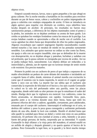 objetos	vivos.
Empezó	cazando	moscas,	larvas,	ratas	y	gatos	pequeños	a	los	que	ahogó	en
grasa	caliente.	Por	la	noche	entraba	a	hurtadillas	en	los	establos	para	envolver
durante	un	par	de	horas	vacas,	cabras	y	cochinillos	en	paños	impregnados	de
grasa	o	cubrirlos	con	vendajes	empapados	de	aceite.	O	bien	se	introducía	en
algún	 aprisco	 para	 esquilar	 con	 disimulo	 un	 cordero,	 cuya	 odorífera	 lana
lavaba	 después	 en	 alcohol.	 Al	 principio,	 los	 resultados	 no	 fueron	 muy
satisfactorios	porque,	a	diferencia	de	los	objetos	inanimados	como	el	pomo	y
la	piedra,	los	animales	no	se	dejaban	arrebatar	su	aroma	de	buen	grado.	Los
cerdos	se	quitaban	los	vendajes	frotándose	contra	las	estacas	de	la	pocilga.	Las
ovejas	 balaban	 cuando	 se	 aproximaba	 a	 ellas	 de	 noche	 con	 el	 cuchillo.	 Las
vacas	agitaban	las	ubres	hasta	que	desprendían	de	ellas	los	paños	engrasados.
Algunos	 escarabajos	 que	 capturó	 segregaron	 líquidos	 nauseabundos	 cuando
intentó	tratarlos	y	las	ratas	se	meaban	de	miedo	en	las	pomadas	sumamente
sensibles.	Los	animales	que	quiso	macerar	no	cedían	su	olor	como	las	flores,
sin	queja	o	sólo	con	un	suspiro	inaudible,	sino	que	se	defendían	de	la	muerte
con	desesperación,	no	se	dejaban	ahogar	y	pateaban,	luchaban	y	sudaban	con
tal	profusión,	que	la	grasa	caliente	se	estropeaba	por	exceso	de	acidez.	Así	no
se	 podía	 trabajar	 bien,	 naturalmente.	 Los	 objetos	 debían	 ser	 reducidos	 a	 la
inmovilidad	y,	además,	tan	de	repente	que	no	tuvieran	tiempo	de	sentir	miedo
o	de	resistirse.	Era	preciso	matarlos.
Primero	lo	probó	con	un	cachorro	de	perro	al	que	indujo	a	separarse	de	su
madre	ofreciéndole	un	pedazo	de	carne	delante	del	matadero	e	incitándolo	así
a	seguirle	hasta	el	taller,	donde,	mientras	el	animal	mordía	con	excitación	la
carne	que	él	sostenía	con	la	mano	izquierda,	le	asestó	en	el	cogote	un	golpe
fuerte	 y	 seco	 con	 un	 leño.	 La	 muerte	 fue	 tan	 súbita	 que	 el	 cachorro	 aún
conservaba	la	expresión	de	felicidad	en	el	hocico	y	los	ojos	cuando	Grenouille
lo	 colocó	 en	 la	 sala	 del	 perfumado	 sobre	 una	 parrilla,	 entre	 las	 placas
engrasadas,	donde	soltó	todo	su	olor	perruno	sin	que	lo	enturbiase	el	sudor	del
miedo.	Huelga	decir	que	la	vigilancia	era	esencial.	Los	cadáveres,	como	las
flores	 arrancadas,	 se	 descomponían	 con	 rapidez.	 Grenouille	 hizo,	 pues,
guardia	 junto	 a	 su	 víctima	 durante	 unas	 doce	 horas,	 hasta	 que	 notó	 los
primeros	efluvios	del	olor	a	cadáver,	agradable,	ciertamente,	pero	adulterador,
emanado	por	el	cuerpo	del	cachorro.	Interrumpió	el	enfleurage	en	el	acto,	se
deshizo	del	cadáver	y	puso	la	poca	grasa	conseguida	y	sutilmente	perfumada
dentro	de	una	olla,	donde	la	lavó	con	cuidado.	Destiló	el	alcohol	hasta	que
sólo	quedó	la	cantidad	para	llenar	un	dedal	y	vertió	este	resto	en	una	probeta
minúscula.	El	perfume	olía	con	claridad	al	aroma	a	sebo,	húmedo	y	un	poco
fuerte	del	pelaje	perruno;	de	hecho,	sorprendía	por	su	intensidad.	Y	cuando
Grenouille	lo	dejó	olfatear	a	la	vieja	perra	del	matadero,	el	animal	estalló	en
un	aullido	de	alegría	y	después	gimoteó	y	no	quería	apartar	el	hocico	de	la
probeta.	Pero	Grenouille	la	tapó	bien,	se	la	guardó	y	la	llevó	mucho	tiempo
Downloaded by jorge ulises legorreta carrera (legorretacarrerajorgeulises@gmail.com)
lOMoARcPSD|9989586
 