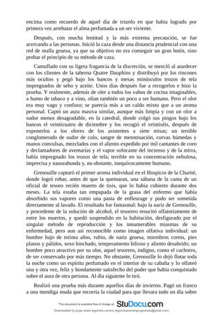 encima	 como	 recuerdo	 de	 aquel	 día	 de	 triunfo	 en	 que	 había	 logrado	 por
primera	vez	arrebatar	el	alma	perfumada	a	un	ser	viviente.
Después,	 con	 mucha	 lentitud	 y	 la	 más	 extrema	 precaución,	 se	 fue
acercando	a	las	personas.	Inició	la	caza	desde	una	distancia	prudencial	con	una
red	de	malla	gruesa,	ya	que	su	objetivo	no	era	conseguir	un	gran	botín,	sino
probar	el	principio	de	su	método	de	caza.
Camuflado	con	su	ligera	fragancia	de	la	discreción,	se	mezcló	al	atardecer
con	los	clientes	de	la	taberna	Quatre	Dauphins	y	distribuyó	por	los	rincones
más	 ocultos	 y	 pegó	 bajo	 los	 bancos	 y	 mesas	 minúsculos	 trozos	 de	 tela
impregnados	de	sebo	y	aceite.	Unos	días	después	fue	a	recogerlos	e	hizo	la
prueba.	Y	realmente,	además	de	oler	a	todos	los	vahos	de	cocina	imaginables,
a	humo	de	tabaco	y	a	vino,	olían	también	un	poco	a	ser	humano.	Pero	el	olor
era	 muy	 vago	 y	 confuso;	 se	 parecía	 más	 a	 un	 caldo	 mixto	 que	 a	 un	 aroma
personal.	Captó	un	aura	masiva	similar,	aunque	más	limpia	y	con	un	olor	a
sudor	 menos	 desagradable,	 en	 la	 catedral,	 donde	 colgó	 sus	 pingos	 bajo	 los
bancos	 el	 veinticuatro	 de	 diciembre	 y	 los	 recogió	 el	 veintiséis,	 después	 de
exponerlos	 a	 los	 olores	 de	 los	 asistentes	 a	 siete	 misas;	 un	 terrible
conglomerado	de	sudor	de	culo,	sangre	de	menstruación,	corvas	húmedas	y
manos	convulsas,	mezclados	con	el	aliento	expedido	por	mil	cantantes	de	coro
y	declamadores	de	avemarías	y	el	vapor	sofocante	del	incienso	y	de	la	mirra,
había	 impregnado	 los	 trozos	 de	 tela;	 terrible	 en	 su	 concentración	 nebulosa,
imprecisa	y	nauseabunda	y,	no	obstante,	inequívocamente	humano.
Grenouille	capturó	el	primer	aroma	individual	en	el	Hospicio	de	la	Charité,
donde	logró	robar,	antes	de	que	la	quemaran,	una	sábana	de	la	cama	de	un
oficial	 de	 tesoro	 recién	 muerto	 de	 tisis,	 que	 lo	 había	 cubierto	 durante	 dos
meses.	 La	 tela	 estaba	 tan	 empapada	 de	 la	 grasa	 del	 enfermo	 que	 había
absorbido	 sus	 vapores	 como	 una	 pasta	 de	 enfleurage	 y	 pudo	 ser	 sometida
directamente	al	lavado.	El	resultado	fue	fantasmal:	bajo	la	nariz	de	Grenouille,
y	procedente	de	la	solución	de	alcohol,	el	tesorero	resucitó	olfatoriamente	de
entre	 los	 muertos,	 y	 quedó	 suspendido	 en	 la	 habitación,	 desfigurado	 por	 el
singular	 método	 de	 reproducción	 y	 los	 innumerables	 miasmas	 de	 su
enfermedad,	 pero	 aun	 así	 reconocible	 como	 imagen	 olfativa	 individual:	 un
hombre	 bajo	 de	 treinta	 años,	 rubio,	 de	 nariz	 gruesa,	 miembros	 cortos,	 pies
planos	y	pálidos,	sexo	hinchado,	temperamento	bilioso	y	aliento	desabrido;	un
hombre	poco	atractivo	por	su	olor,	aquel	tesorero,	indigno,	como	el	cachorro,
de	ser	conservado	por	más	tiempo.	No	obstante,	Grenouille	lo	dejó	flotar	toda
la	noche	como	un	espíritu	perfumado	en	el	interior	de	su	cabaña	y	lo	olfateó
una	y	otra	vez,	feliz	y	hondamente	satisfecho	del	poder	que	había	conquistado
sobre	el	aura	de	otra	persona.	Al	día	siguiente	lo	tiró.
Realizó	una	prueba	más	durante	aquellos	días	de	invierno.	Pagó	un	franco
a	una	mendiga	muda	que	recorría	la	ciudad	para	que	llevara	todo	un	día	sobre
Downloaded by jorge ulises legorreta carrera (legorretacarrerajorgeulises@gmail.com)
lOMoARcPSD|9989586
 