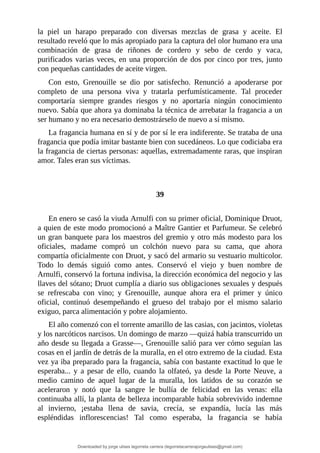 la	 piel	 un	 harapo	 preparado	 con	 diversas	 mezclas	 de	 grasa	 y	 aceite.	 El
resultado	reveló	que	lo	más	apropiado	para	la	captura	del	olor	humano	era	una
combinación	 de	 grasa	 de	 riñones	 de	 cordero	 y	 sebo	 de	 cerdo	 y	 vaca,
purificados	varias	veces,	en	una	proporción	de	dos	por	cinco	por	tres,	junto
con	pequeñas	cantidades	de	aceite	virgen.
Con	 esto,	 Grenouille	 se	 dio	 por	 satisfecho.	 Renunció	 a	 apoderarse	 por
completo	 de	 una	 persona	 viva	 y	 tratarla	 perfumísticamente.	 Tal	 proceder
comportaría	 siempre	 grandes	 riesgos	 y	 no	 aportaría	 ningún	 conocimiento
nuevo.	Sabía	que	ahora	ya	dominaba	la	técnica	de	arrebatar	la	fragancia	a	un
ser	humano	y	no	era	necesario	demostrárselo	de	nuevo	a	sí	mismo.
La	fragancia	humana	en	sí	y	de	por	sí	le	era	indiferente.	Se	trataba	de	una
fragancia	que	podía	imitar	bastante	bien	con	sucedáneos.	Lo	que	codiciaba	era
la	fragancia	de	ciertas	personas:	aquellas,	extremadamente	raras,	que	inspiran
amor.	Tales	eran	sus	víctimas.
	
	
39
	
En	enero	se	casó	la	viuda	Arnulfi	con	su	primer	oficial,	Dominique	Druot,
a	quien	de	este	modo	promocionó	a	Maître	Gantier	et	Parfumeur.	Se	celebró
un	gran	banquete	para	los	maestros	del	gremio	y	otro	más	modesto	para	los
oficiales,	 madame	 compró	 un	 colchón	 nuevo	 para	 su	 cama,	 que	 ahora
compartía	oficialmente	con	Druot,	y	sacó	del	armario	su	vestuario	multicolor.
Todo	 lo	 demás	 siguió	 como	 antes.	 Conservó	 el	 viejo	 y	 buen	 nombre	 de
Arnulfi,	conservó	la	fortuna	indivisa,	la	dirección	económica	del	negocio	y	las
llaves	del	sótano;	Druot	cumplía	a	diario	sus	obligaciones	sexuales	y	después
se	 refrescaba	 con	 vino;	 y	 Grenouille,	 aunque	 ahora	 era	 el	 primer	 y	 único
oficial,	 continuó	 desempeñando	 el	 grueso	 del	 trabajo	 por	 el	 mismo	 salario
exiguo,	parca	alimentación	y	pobre	alojamiento.
El	año	comenzó	con	el	torrente	amarillo	de	las	casias,	con	jacintos,	violetas
y	los	narcóticos	narcisos.	Un	domingo	de	marzo	—quizá	había	transcurrido	un
año	desde	su	llegada	a	Grasse—,	Grenouille	salió	para	ver	cómo	seguían	las
cosas	en	el	jardín	de	detrás	de	la	muralla,	en	el	otro	extremo	de	la	ciudad.	Esta
vez	ya	iba	preparado	para	la	fragancia,	sabía	con	bastante	exactitud	lo	que	le
esperaba...	 y	 a	 pesar	 de	 ello,	 cuando	 la	 olfateó,	 ya	 desde	 la	 Porte	 Neuve,	a
medio	 camino	 de	 aquel	 lugar	 de	 la	 muralla,	 los	 latidos	 de	 su	 corazón	 se
aceleraron	 y	 notó	 que	 la	 sangre	 le	 bullía	 de	 felicidad	 en	 las	 venas:	 ella
continuaba	allí,	la	planta	de	belleza	incomparable	había	sobrevivido	indemne
al	 invierno,	 ¡estaba	 llena	 de	 savia,	 crecía,	 se	 expandía,	 lucía	 las	 más
espléndidas	 inflorescencias!	 Tal	 como	 esperaba,	 la	 fragancia	 se	 había
Downloaded by jorge ulises legorreta carrera (legorretacarrerajorgeulises@gmail.com)
lOMoARcPSD|9989586
 