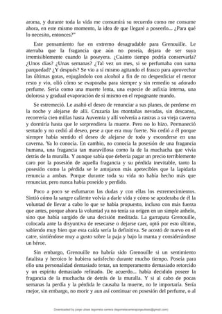aroma,	y	durante	toda	la	vida	me	consumirá	su	recuerdo	como	me	consume
ahora,	en	este	mismo	momento,	la	idea	de	que	llegaré	a	poseerlo...	¿Para	qué
lo	necesito,	entonces?”
Este	 pensamiento	 fue	 en	 extremo	 desagradable	 para	 Grenouille.	 Le
aterraba	 que	 la	 fragancia	 que	 aún	 no	 poseía,	 dejara	 de	 ser	 suya
irremisiblemente	 cuando	 la	 poseyera.	 ¿Cuánto	 tiempo	 podría	 conservarla?
¿Unos	 días?	 ¿Unas	 semanas?	 ¿Tal	 vez	 un	 mes,	 si	 se	 perfumaba	 con	 suma
parquedad?	¿Y	después?	Se	vio	a	sí	mismo	agitando	el	frasco	para	aprovechar
las	últimas	gotas,	enjugándolo	con	alcohol	a	fin	de	no	desperdiciar	el	menor
resto	y	vio,	olió	cómo	se	evaporaba	para	siempre	y	sin	remedio	su	adorado
perfume.	 Sería	 como	 una	 muerte	 lenta,	 una	 especie	 de	 asfixia	 interna,	 una
dolorosa	y	gradual	evaporación	de	sí	mismo	en	el	repugnante	mundo.
Se	estremeció.	Le	asaltó	el	deseo	de	renunciar	a	sus	planes,	de	perderse	en
la	 noche	 y	 alejarse	 de	 allí.	 Cruzaría	 las	 montañas	 nevadas,	 sin	 descanso,
recorrería	cien	millas	hasta	Auvernia	y	allí	volvería	a	rastras	a	su	vieja	caverna
y	dormiría	hasta	que	le	sorprendiera	la	muerte.	Pero	no	lo	hizo.	Permaneció
sentado	y	no	cedió	al	deseo,	pese	a	que	era	muy	fuerte.	No	cedió	a	él	porque
siempre	 había	 sentido	 el	 deseo	 de	 alejarse	 de	 todo	 y	 esconderse	 en	 una
caverna.	Ya	lo	conocía.	En	cambio,	no	conocía	la	posesión	de	una	fragancia
humana,	 una	 fragancia	 tan	 maravillosa	 como	 la	 de	 la	 muchacha	 que	 vivía
detrás	de	la	muralla.	Y	aunque	sabía	que	debería	pagar	un	precio	terriblemente
caro	 por	 la	 posesión	 de	 aquella	 fragancia	 y	 su	 pérdida	 inevitable,	 tanto	 la
posesión	 como	 la	 pérdida	 se	 le	 antojaron	 más	 apetecibles	 que	 la	 lapidaria
renuncia	 a	 ambas.	 Porque	 durante	 toda	 su	 vida	 no	 había	 hecho	 más	 que
renunciar,	pero	nunca	había	poseído	y	perdido.
Poco	 a	 poco	 se	 esfumaron	 las	 dudas	 y	 con	 ellas	 los	 estremecimientos.
Sintió	cómo	la	sangre	caliente	volvía	a	darle	vida	y	cómo	se	apoderaba	de	él	la
voluntad	de	llevar	a	cabo	lo	que	se	había	propuesto,	incluso	con	más	fuerza
que	antes,	porque	ahora	la	voluntad	ya	no	tenía	su	origen	en	un	simple	anhelo,
sino	 que	 había	 surgido	 de	 una	 decisión	 meditada.	 La	 garrapata	 Grenouille,
colocada	ante	la	disyuntiva	de	resecarse	o	dejarse	caer,	optó	por	esto	último,
sabiendo	muy	bien	que	esta	caída	sería	la	definitiva.	Se	acostó	de	nuevo	en	el
catre,	sintiéndose	muy	a	gusto	sobre	la	paja	y	bajo	la	manta	y	considerándose
un	héroe.
Sin	 embargo,	 Grenouille	 no	 habría	 sido	 Grenouille	 si	 un	 sentimiento
fatalista	 y	 heroico	 le	 hubiera	 satisfecho	 durante	 mucho	 tiempo.	 Poseía	 para
ello	una	personalidad	demasiado	tenaz,	un	temperamento	demasiado	retorcido
y	 un	 espíritu	 demasiado	 refinado.	 De	 acuerdo...	 había	 decidido	 poseer	 la
fragancia	 de	 la	 muchacha	 de	 detrás	 de	 la	 muralla.	 Y	 si	 al	 cabo	 de	 pocas
semanas	la	perdía	y	la	pérdida	le	causaba	la	muerte,	no	le	importaría.	Sería
mejor,	sin	embargo,	no	morir	y	aun	así	continuar	en	posesión	del	perfume,	o	al
Downloaded by jorge ulises legorreta carrera (legorretacarrerajorgeulises@gmail.com)
lOMoARcPSD|9989586
 